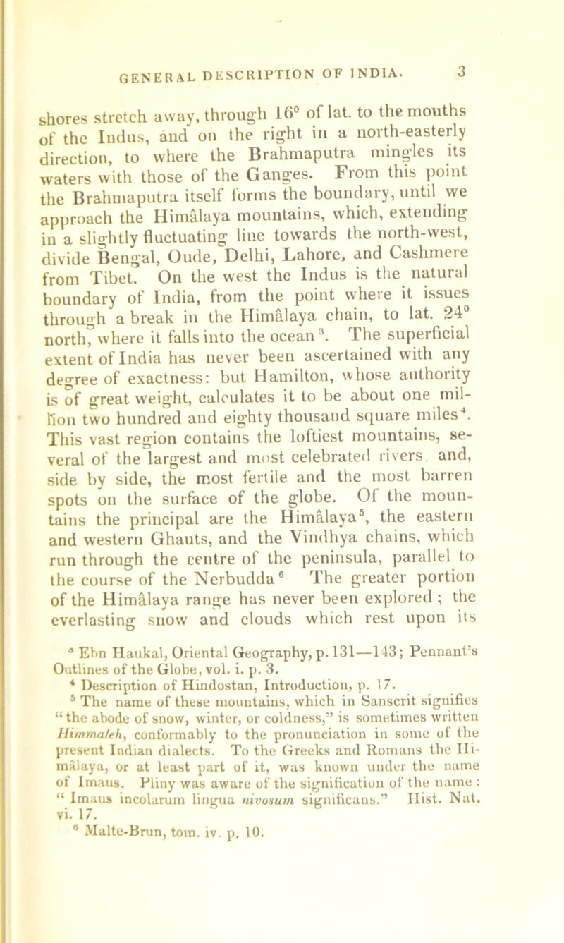 shores stretch away, through 16° oflat. to the mouths of the Indus, and on the right in a north-easterly direction, to where the Brahmaputra mingles its waters with those of the Ganges. From this point the Brahmaputra itself forms the boundary, until we approach the Himalaya mountains, which, extending in a slightly fluctuating line towards the north-west, divide Bengal, Oude, Delhi, Lahore, and Cashmere from Tibet. On the west the Indus is the natural boundary ot India, from the point wheie it issues through a break in the Himalaya chain, to lat. 24 north” where it falls into the ocean3. The superficial extent of India has never been ascertained with any degree of exactness: but Hamilton, whose authority is of great weight, calculates it to be about one mil- lion two hundred and eighty thousand square miles4. This vast region contains the loftiest mountains, se- veral of the largest and most celebrated rivers and, side by side, the most fertile and the most barren spots on the surface of the globe. Of the moun- tains the principal are the Himalaya5, the eastern and western Ghauts, and the Vindhya chains, which run through the centre of the peninsula, parallel to the course of the Nerbudda6 * 8 The greater portion of the Himalaya range has never been explored ; the everlasting snow and clouds which rest upon its 3 EVm Haukal, Oriental Geography, p. 131—143; Pennant’s Outlines of the Globe, vol. i. p. 3. 4 Description of Hindostan, Introduction, p. 17. 5 The name of these mountains, which in Sanscrit signifies “ the abode of snow, winter, or coldness,” is sometimes written Himma/eh, conformably to the pronunciation in some of the present Indian dialects. To the Greeks and Romans the Hi- malaya, or at least part of it, was known under the name of Imaus. Pliny was aware of the signification of the name : “ Imaus incolarum lingua nivosum significaus.” Hist. Nat. vi. 17. 8 Malte-Brun, tom. iv. p. 10.