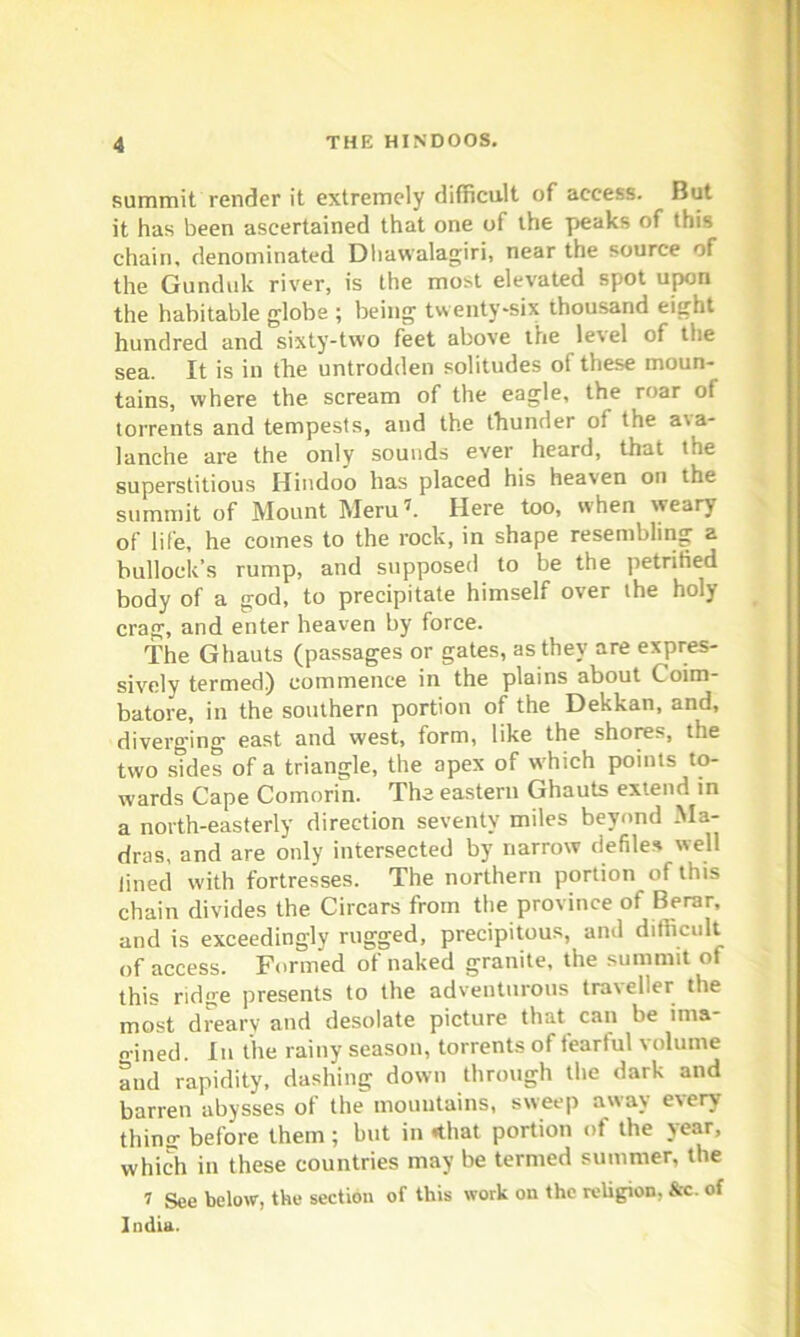 summit render it extremely difficult of access. But it has been ascertained that one of the peaks of this chain, denominated Dhawalagiri, near the source of the Gunduk river, is the most elevated spot upon the habitable globe ; being twenty-six thousand eight hundred and sixty-two feet above the level of the sea. It is in the untrodden solitudes ot these moun- tains, where the scream of the eagle, the roar of torrents and tempests, and the thunder of the ava- lanche are the only sounds ever heard, that the superstitious Hindoo has placed his heaven on the summit of Mount Meru7. Here too, when weary of life, he comes to the rock, in shape resembling a bullock’s rump, and supposed to be the petrified body of a god, to precipitate himself over the holy crag, and enter heaven by force. The Ghauts (passages or gates, as they are expres- sively termed) commence in the plains about Coim- batore, in the southern portion of the Dekkan, and, diverging east and west, form, like the shores, the two sides of a triangle, the apex of which points to- wards Cape Comorin. The eastern Ghauts extend in a north-easterly direction seventy miles beyond Ma- dras, and are only intersected by narrow defiles well lined with fortresses. The northern portion of this chain divides the Circars from the province ot Berar, and is exceedingly rugged, precipitous, and difficult of access. Formed of naked granite, the summit of this ridge presents to the adventurous traveller the most dreary and desolate picture that can be ima- n-ined. In the rainy season, torrents of tearful volume and rapidity, dashing down through the dark and barren abysses of the” mountains, sweep away every thins before them ; but in «that portion of the year, which in these countries may be termed summer, the 7 See below, the section of this work on the religion, &c. of India.