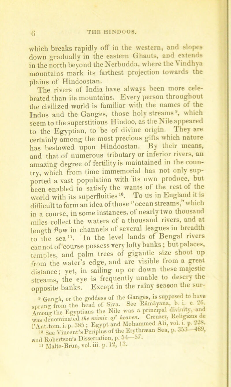 fj which breaks rapidly off in the western, and slopes down gradually in the eastern Ghauts, and extends in the north beyond the Nerbudda, where the Vindhya mountains mark its farthest projection towards the plains of Hindoostan. The rivers of India have always been more cele- brated than its mountains. Every person throughout the civilized world is familiar with the names of the Indus and the Ganges, those holy streams9, which seem to the superstitious Hindoo, as the Nile appeared to the Egyptian, to be of divine origin. They are certainly among the most precious gifts which nature has bestowed upon Hindoostan. By their means, and that of numerous tributary or inferior rivers, au amazing degree of fertility is maintained in tbe coun- try, which from time immemorial has not only sup- ported a vast population with its own produce, but been enabled to satisfy the wants of the rest of the world with its superfluities10. To us in England it is difficult to form an idea of those “ocean streams,” which in a course, in some instances, of nearly two thousand miles collect the waters of a thousand rivers, and at length flow in channels of several leagues in breadth to the sea11. In the level lands of Bengal rivers cannot of course possess very lofty banks; but palaces, temples, and palm trees of gigantic size shoot up from the water’s edge, and are visible from a great distance; yet, in sailing up or down these majestic streams, the eye is frequently unable to descry the opposite banks. Except in the rainy season the sur- 9 Gangit, or the goddess of the Ganges, is supposed to have sprung from the head of Siva. See Ramayana. b. i. c -6. Amonir the Egyptians the Nile was a principal and was denominated the mimic of heaven. Crearer, Religions de 1*Ant.tom. i. p. 3S5 ; Egypt and Mohammed Ah, vol... la See Vincent’s Periplus of the Ery thraean Sea, p. ood—4t>y, and Robertson’s Dissertation, p. 54—57.