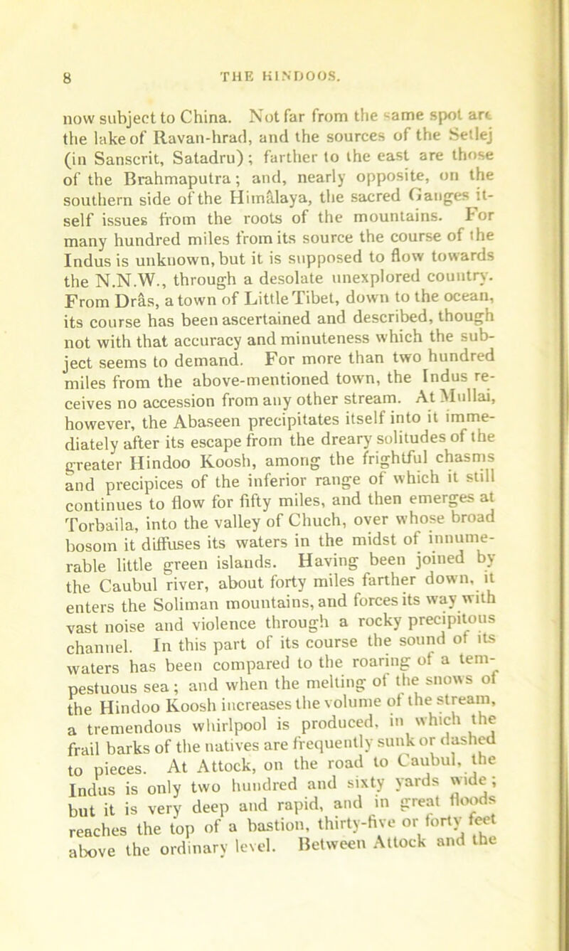 now subject to China. Not far from the came spot arc the lake of Ravan-hrad, and the sources of the Setlej (in Sanscrit, Satadru); farther to the east are those of the Brahmaputra; and, nearly opposite, on the southern side of the Himalaya, the sacred Gauges it- self issues from the roots of the mountains, ior many hundred miles from its source the course of the Indus is unknown, but it is supposed to flow towards the N.N.W., through a desolate unexplored country. From Dras, a town of Little Tibet, down to the ocean, its course has been ascertained and described, though not with that accuracy and minuteness which the sub- ject seems to demand. For more than two hundred miles from the above-mentioned town, the Indus re- ceives no accession from any other stream. At Mullai, however, the Abaseen precipitates itself into it imme- diately after its escape from the dreary solitudes of the greater Hindoo Koosh, among the frightful chasms and precipices of the inferior range of which it still continues to flow for fifty miles, and then emerges at Torbaila, into the valley of Chuch, over whose broad bosom it diffuses its waters in the midst of innume- rable little green islands. Having been joined by the Caubul river, about forty miles farther down, it enters the Soliman mountains, and forces its way with vast noise and violence through a rocky precipitous channel. In this part of its course the sound ot its waters has been compared to the roaring ot a tem- pestuous sea; and when the melting of the snows ot the Hindoo Koosh increases the volume ot the stream, a tremendous whirlpool is produced, in which the frail barks of the natives are frequently sunk or dashed to pieces. At Attock, on the road to Caubul, the Indus is only two hundred and sixty yards wide; but it is very deep and rapid, and in great floods reaches the top of a bastion, thirty-five or forty feet above the ordinary level. Between Attock and the