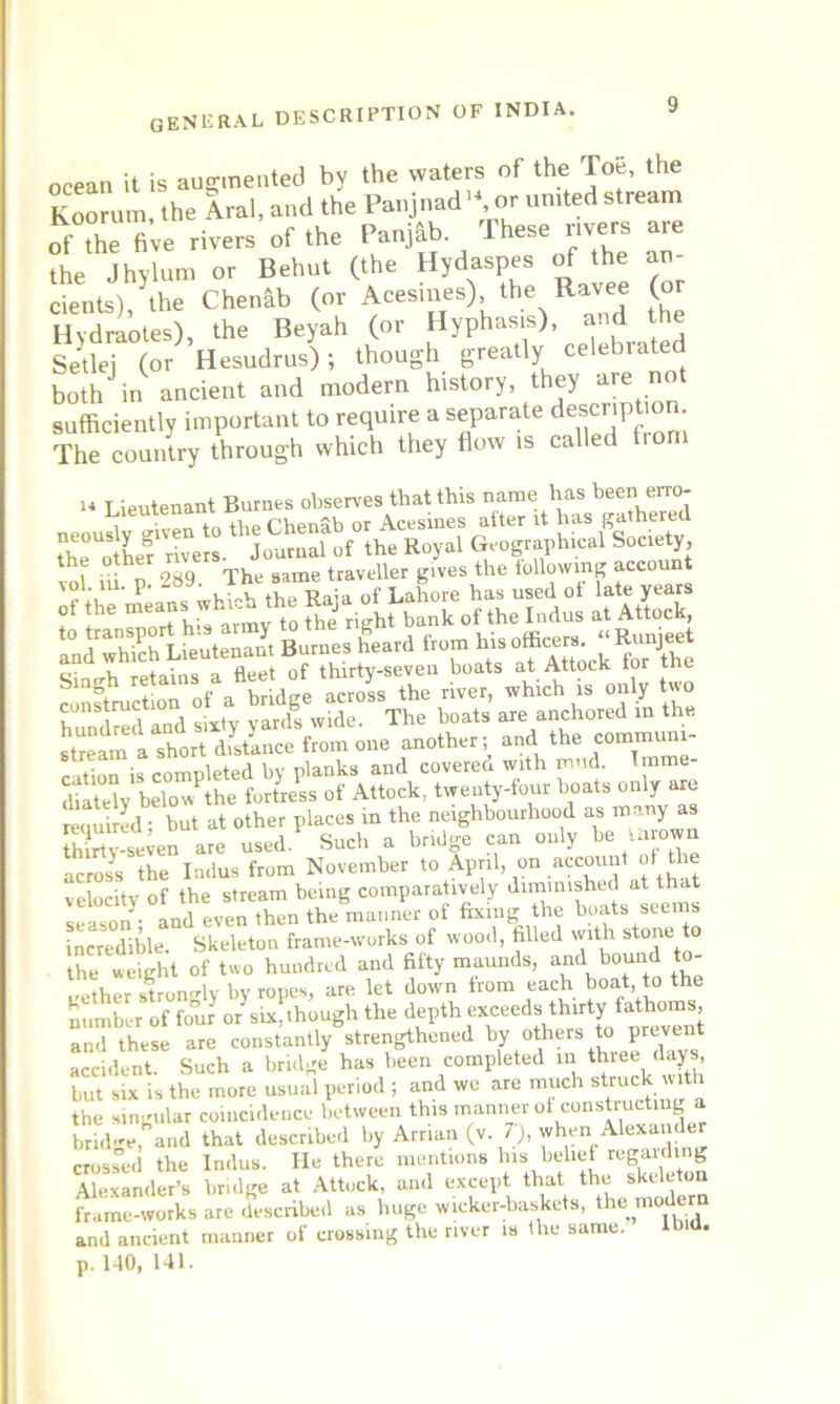 ocean it is augmented by the waters of the Toe, the Koorum, the Aral, and the Panjnad, or united stream of the five rivers of the Panjab. These rivers are the Jhylum or Behut (the Hydaspes of the an- cients), the Chenab (or Acesmes) the Ravee (or Hydraotes), the Beyah (or Hyphasis), and the Setlej (or Hesudrus); though greatly celebiated both in ancient and modern history, they are not sufficiently important to require a separate The country through which they flow is called irom 14 Lieutenant Burnes observes that this name has been erro- 4 ZTt Js army to the right bank of the Indus at Attock, an^hkh Ueuten^; Burnes heard from his officers. “Runjeet Sintrh retains a fleet of thirty-seven boats at Attock for the 5 ^tinn of a bridge across the river, which is only two construction o a The boats are anchored in the *t“eam a short distance from one another; and the communi- cation is completed by planks and covered with mud. Imme- diately belowPthe fortress of Attock, twenty-four boats only are required • but at other places in the neighbourhood as many as thirty-seven are used. Such a bridge can only be Uirown across the Indus from November to April, on account of the velocity of the stream being comparatively diminished at that season ■ and even then the manner ot fixing the boats seems incredible. Skeleton frame-works of wood, filled with stone to the weight of two hundred and fifty maunds, and bound to- gether strongly by ropes, are let down from each boat, to the number of four or six, though the depth exceeds thirty fathoms, and these are constantly strengthened by others to prevent accident. Such a bridge has been completed m three days, but six is the more usual period ; and we are much steuck with the singular coincidence between this manner of constructing a brhlge, and that described by Arrian (v. 7), when Alexander crossed the Indus. He there mentions his belief regaining Alexander’s bridge at Attock, and except that the skeleton frame-works are described as huge wicker-baskets, the mojler and ancient manner of crossing the river is the same. ibid. p. 140, 141.