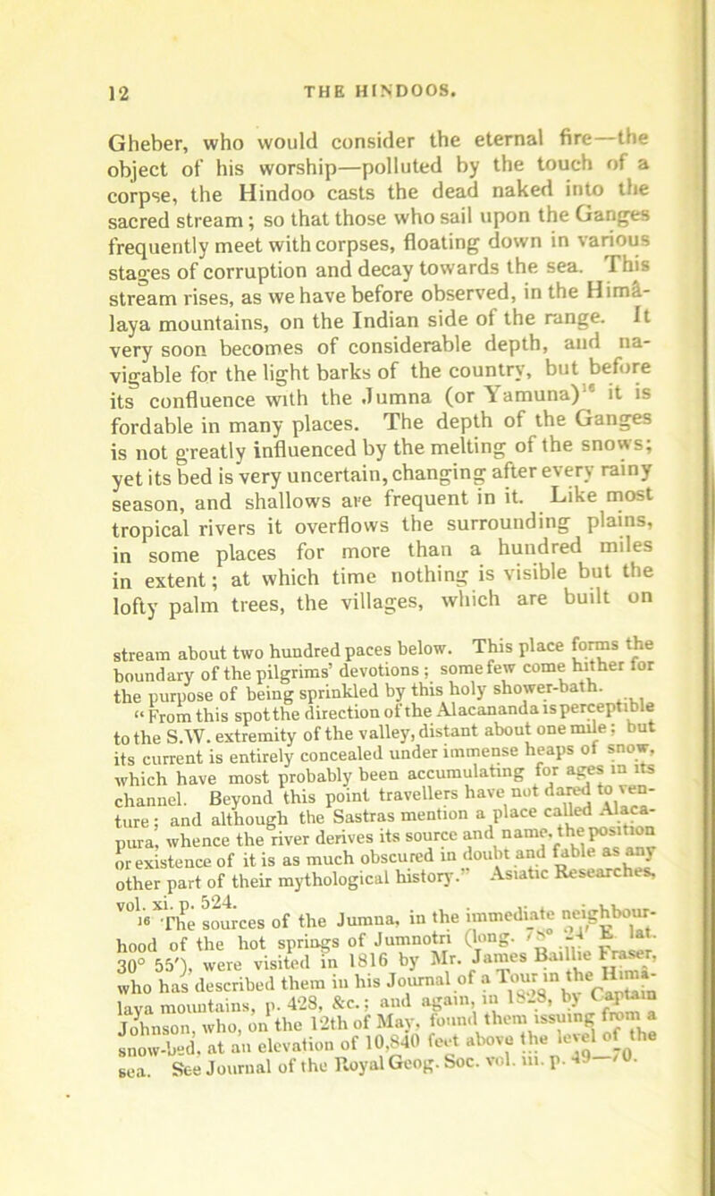 Gheber, who would consider the eternal fire—the object of his worship—polluted by the touch of a corpse, the Hindoo casts the dead naked into the sacred stream; so that those who sail upon the Ganges frequently meet with corpses, floating down in various stages of corruption and decay towards the sea. This stream rises, as we have before observed, in the Hima- laya mountains, on the Indian side of the range. It very soon becomes of considerable depth, and na- vigable for the light barks of the country, but before its confluence with the Jumna (or Yamuna) ' it is fordable in many places. The depth of the Ganges is not greatly influenced by the melting of the snows; yet its bed is very uncertain, changing after every rainy season, and shallows are frequent in it. Like most tropical rivers it overflows the surrounding plains, in some places for more than a hundred miles in extent; at which time nothing is visible but the lofty palm trees, the villages, which are built on stream about two hundred paces below. This place forms the boundary of the pilgrims’ devotions ; some few come hither for the purpose of being sprinkled by this holy shower-bat . “ From this spot the direction of the Alacananda isperceptible to the S.W. extremity of the valley, distant about one mile; but its current is entirely concealed under immense heaps ot snow, which have most probably been accumulating for ages in its channel. Beyond this point travellers have not dared to ven- ture ; and although the Sastras mention a place called Alaca- pura, whence the river derives its source and name. the position or existence of it is as much obscured in doubt and fable as any other part of their mythological history. Asiatic Researches, V0«“f & sources of the Jumna, in the immediate neighbour- hood of the hot springs of Jumnotn (long. /S -4 h. lat. 30° 55')- were visited in 1816 by Mr. James BaiUte Fraer, who has described them in his Journal of a ^r the Hima- laya mountains, p. 428, &c.; and again in 1828, b> Captain Johnson who, on the 12th of May, found them issuing fromla snow-bed. at an elevation of 10.840 feet above the level of the sea See Journal of the Royal Geog. Soc. vol. ui. p. 49-'