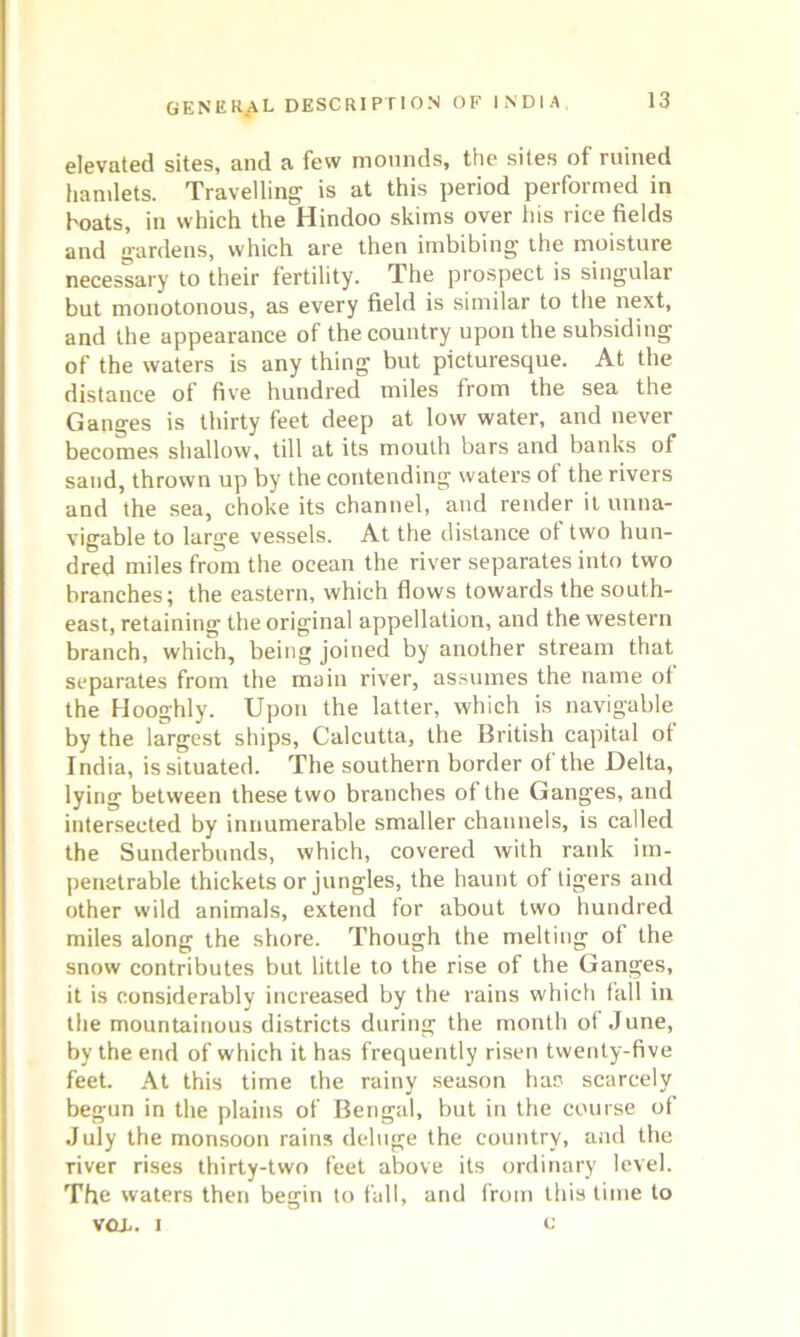 elevated sites, and a few mounds, the sites of ruined hamlets. Travelling is at this period performed in boats, in which the Hindoo skims over his rice fields and gardens, which are then imbibing- the moisture necessary to their fertility. The prospect is singular but monotonous, as every field is similar to the next, and the appearance of the country upon the subsiding of the waters is any thing but picturesque. At the distance of five hundred miles from the sea the Ganges is thirty feet deep at low water, and never becomes shallow, till at its mouth bars and banks of sand, thrown up by the contending waters of the rivers and the sea, choke its channel, and render it unna- vigable to large vessels. At the distance ot two hun- dred miles from the ocean the river separates into two branches; the eastern, which flows towards the south- east, retaining the original appellation, and the western branch, which, being joined by another stream that separates from the main river, assumes the name ot the Hooghly. Upon the latter, which is navigable by the largest ships, Calcutta, the British capital of India, is situated. The southern border of the Delta, lying between these two branches of the Ganges, and intersected by innumerable smaller channels, is called the Sunderbunds, which, covered with rank im- penetrable thickets or jungles, the haunt of tigers and other wild animals, extend for about two hundred miles along the shore. Though the melting ot the snow contributes but little to the rise of the Ganges, it is considerably increased by the rains which fall in the mountainous districts during the month of June, by the end of which it has frequently risen twenty-five feet. At this time the rainy season has scarcely begun in the plains of Bengal, but in the course of July the monsoon rains deluge the country, and the river rises thirty-two feet above its ordinary level. The waters then begin to fall, and from this time to vox. i c