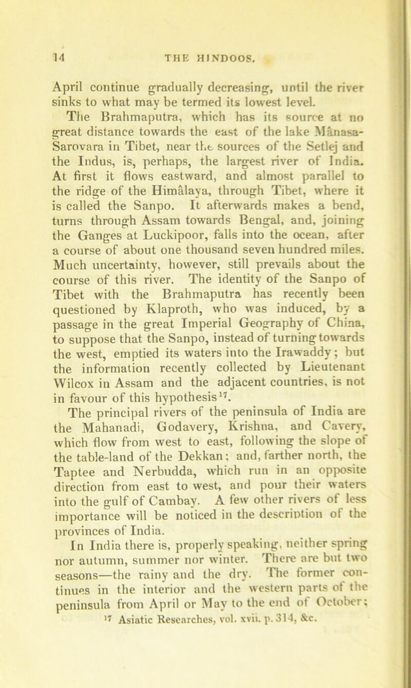 April continue gradually decreasing, until the river sinks to what may be termed its lowest level. The Brahmaputra, which has its source at no great distance towards the east of the lake Manasa- Sarovara in Tibet, near the sources of the Setlej and the Indus, is, perhaps, the largest river of India. At first it flows eastward, and almost parallel to the ridge of the Himalaya, through Tibet, where it is called the Sanpo. It afterwards makes a bend, turns through Assam towards Bengal, and, joining the Ganges at Luckipoor, falls into the ocean, after a course of about one thousand seven hundred miles. Much uncertainty, however, still prevails about the course of this river. The identity of the Sanpo of Tibet with the Brahmaputra has recently been questioned by Klaproth, who was induced, by a passage in the great Imperial Geography of China, to suppose that the Sanpo, instead of turning towards the west, emptied its waters into the Irawaddv; but the information recently collected by Lieutenant Wilcox in Assam and the adjacent countries, is not in favour of this hypothesis17. The principal rivers of the peninsula of India are the Mahanadi, Godavery, Krishna, and Caverv, which flow from west to east, following the slope of the table-land of the Dekkan; and, farther north, the Tap tee and Nerbudda, which run in an opposite direction from east to west, and pour their waters into the gulf of Cambay. A few other rivers of less importance will be noticed in the description of the provinces of India. In India there is, properly speaking, neither spring nor autumn, summer nor winter. There are but two seasons—the rainy and the dry. The former con- tinues in the interior and the western parts of the peninsula from April or May to the end of October; 17 Asiatic Researches, vol. xvii. p. 314, &c.