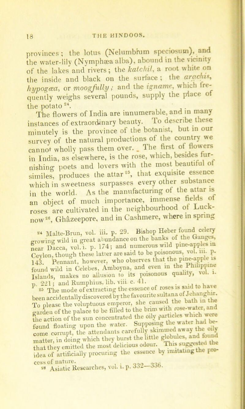 provinces; the lotus (Nelumbfum speciosum), and the water-lily (Nympheea alba), abound in the vicinity of the lakes and rivers; the katcliil, a root white on the inside and black on the surface ; the arachi*, hypogcea, or moogfully; and the igname, which fre- quently weighs several pounds, supply the place of the potato24. The flowers of India are innumerable, and in many instances of extraordinary beauty. To describe these minutely is the province of the botanist, but in our survey of the natural productions of the country we cannot wholly pass them over. _ The first of flowers in India, as elsewhere, is the rose, which, besides tur- nishino- poets and lovers with the most beautiful ot similes, produces the attar25, that exquisite essence which in sweetness surpasses every other substance in the world. As the manufacturing of the: attar is an object of much importance, immense fields of roses are cultivated in the neighbourhood of Luck- now26, Ghazeepore, and in Cashmere, where in spring *« Malte-Brun, vol. iii. p. 29. Bishop Heber found celery growing wild in great abundance on the banks of the Ganges, near Dacca, vol. i. p. 174; and numerous wild pine-apples in Cevlon, though these latter are said to he poisonous, vol. m. p. 143 Pennant, however, who observes that the pine-apple is found wild in Celebes, Amboyna, and even in the Philippine Islands, makes no allusion lo its poisonous quality, vol. i. t, 221; and Rumpliius. lib. viii c. 41. . , 1 ^ The mode of extracting the essence of roses is said to have been accidentally discovered by the favourite sultana of Jehang i ^ To please the voluptuous emperor, she caused the bath in the garden of the palace to be filled to the brim with rose-water, and the action of the sun concentrated the oily particles which were found floating upon the water. Supposing the water had be- come corrupt, the attendants carefully skimmed away the oily matter,°in doing which they burst the little globules, and found that thev emitted the most delicious odour. This suggested the £ of artificially procuring the essence by imitating the pro- cess of nature. . ooo