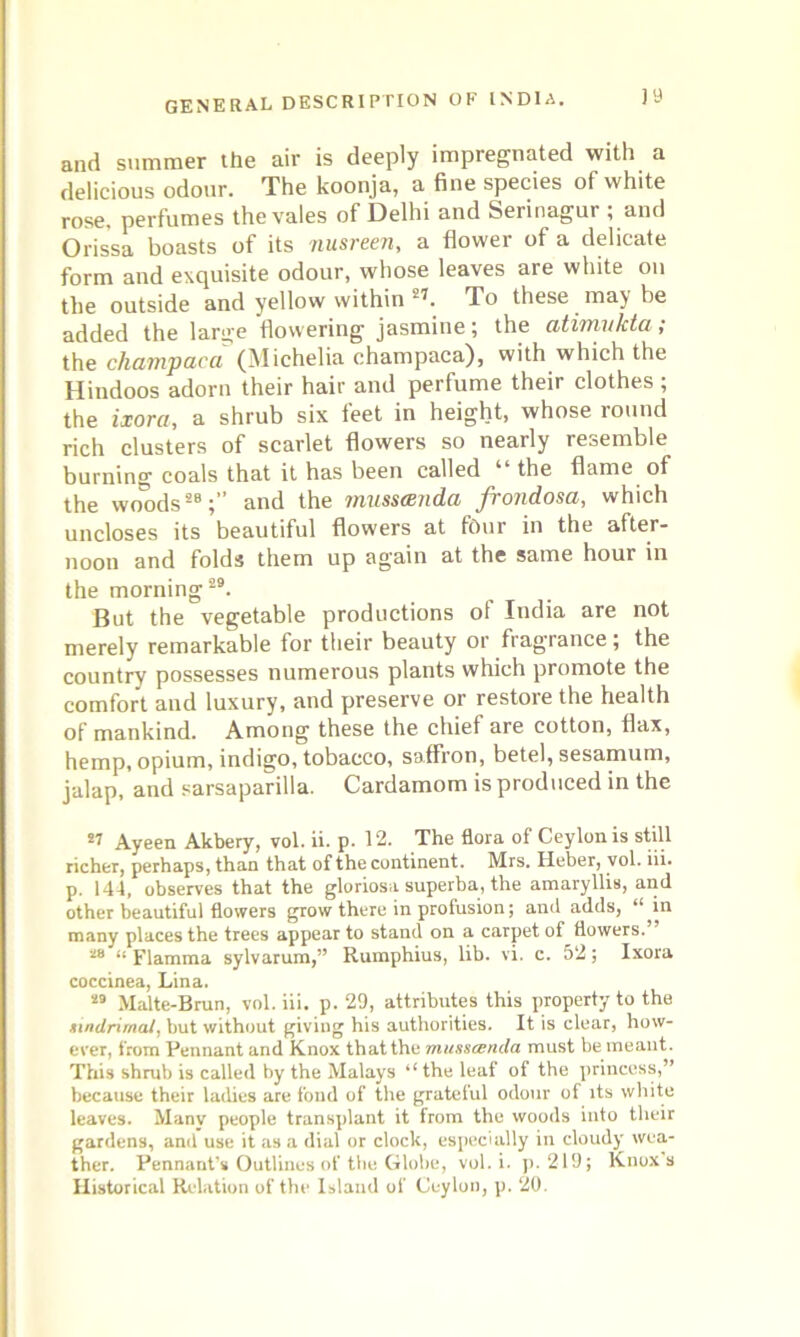 and summer the air is deeply impregnated with a delicious odour. The koonja, a fine species of white rose, perfumes the vales of Delhi and Serinagur ; and Orissa boasts of its nusreen, a flower of a delicate form and exquisite odour, whose leaves are white on the outside and yellow within 27. To these may be added the large flowering jasmine; the atimukta; the champaca (Michelia champaca), with which the Hindoos adorn their hair and perfume their clothes ; the ixora, a shrub six feet in height, whose round rich clusters of scarlet flowers so nearly resemble burning coals that it has been called “ the flame of the woods28;” and the masscenda frondosa, which uncloses its beautiful flowers at four in the after- noon and folds them up again at the same houi in the morning29. But the vegetable productions of India are not merely remarkable for their beauty or frag'rance; the country possesses numerous plants which promote the comfort and luxury, and preserve or restore the health of mankind. Among these the chief are cotton, flax, hemp, opium, indigo, tobacco, saffron, betel, sesamum, jalap, and sarsaparilla. Cardamom is produced in the 27 Ayeen Akbery, vol. ii. p. 12. The flora of Ceylon is still richer, perhaps, than that of the continent. Mrs. Heber, vol. iii. p. 144, observes that the gloriosa superba, the amaryllis, and other beautiful flowers grow there in profusion; and adds, ' in many places the trees appear to stand on a carpet of flowers. as a piamma sylvarum,” Rumphius, lib. vi. c. 52; Ixora coccinea, Lina. 29 Malte-Brun, vol. iii. p. 29, attributes this property to the mndrirnal, but without giving his authorities. It is clear, how- ever, from Pennant and Knox that the mnsscenda must be meant. This shrub is called by the Malays “ the leaf of the princess,” because their ladies are fond of the grateful odour of its white leaves. Manv people transplant it from the woods into their gardens, and use it as a dial or clock, especially in cloudy wea- ther. Pennant’s Outlines of the Globe, vol. i. p. 219; Knox’s Historical Relation of the Island of Ceylon, p. 20.