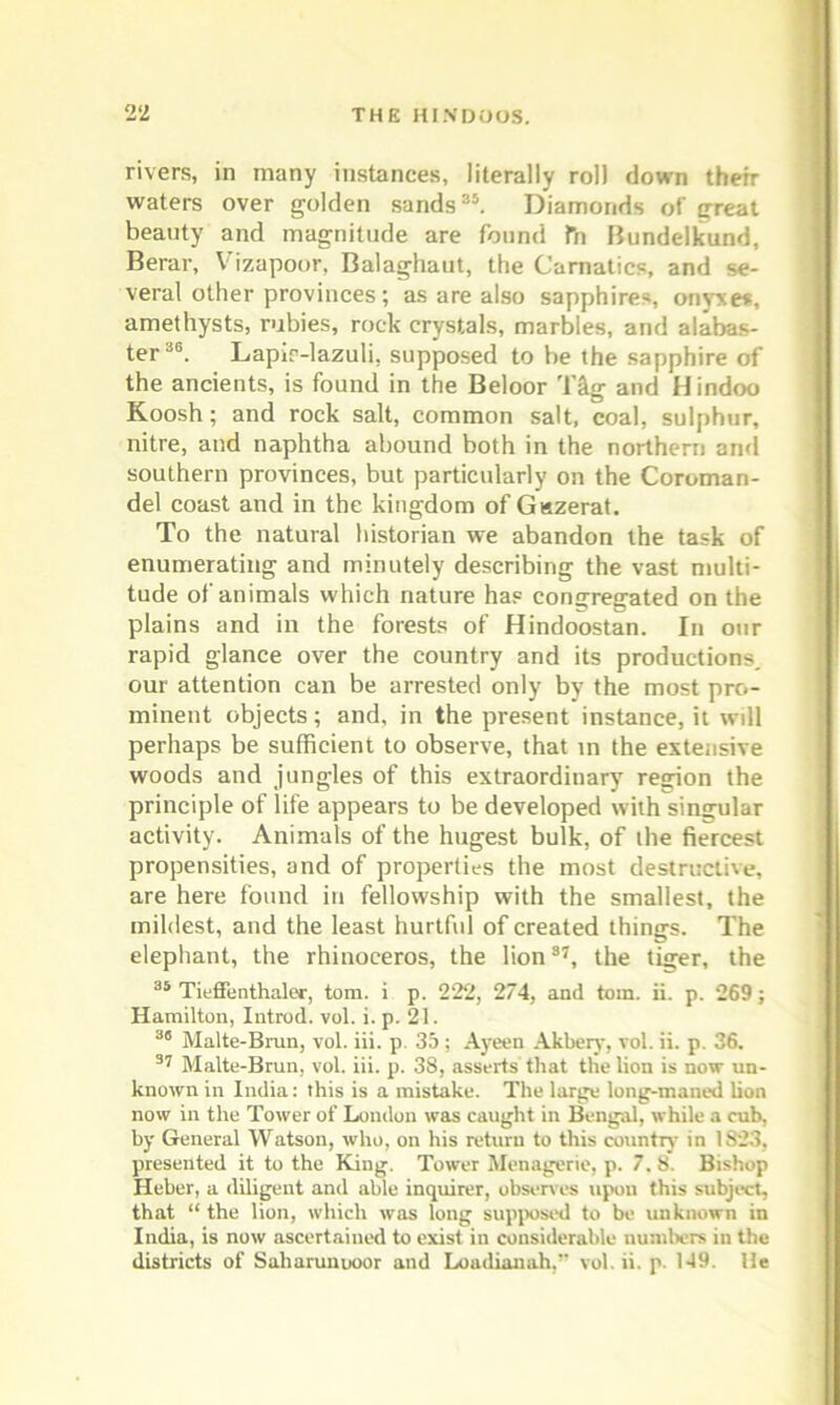 rivers, in many instances, literally roll down their waters over golden sands35. Diamonds of great beauty and magnitude are found fn Bundelkund, Berar, Vrzapoor, Balaghaut, the Carnatics, and se- veral other provinces; as are also sapphires, onyxes, amethysts, rubies, rock crystals, marbles, and alabas- ter36. Lapir-lazuli, supposed to be the sapphire of the ancients, is found in the Beloor Tig and Hindoo Koosh; and rock salt, common salt, coal, sulphur, nitre, and naphtha abound both in the northern and southern provinces, but particularly on the Coroman- del coast and in the kingdom of Giszerat. To the natural historian we abandon the task of enumerating and minutely describing the vast multi- tude of animals which nature has congregated on the plains and in the forests of Hindoostan. In our rapid glance over the country and its productions, our attention can be arrested only by the most pro- minent objects; and, in the present instance, it will perhaps be sufficient to observe, that in the extensive woods and jungles of this extraordinary region the principle of life appears to be developed with singular activity. Animals of the hugest bulk, of ihe fiercest propensities, and of properties the most destructive, are here found in fellowship with the smallest, the mildest, and the least hurtful of created things. The elephant, the rhinoceros, the lion37, the tiger, the 35 Tieffenthaler, tom. i p. 222, 274, and tom. ii. p. 269 ; Hamilton, Introd. vol. i. p. 21. 36 Malte-Brun, vol. iii. p. 35 ; Ayeen Akbery, vol. ii. p. 36. 37 Malte-Brun, vol. iii. p. 38, asserts that the lion is now un- known in India: this is a mistake. The large long-maned lion now in the Tower of London was caught in Bengal, while a cub, by General Watson, who, on his return to this country in 1823, presented it to the King. Tower Menagerie, p. 7. 8. Bishop Heber, a diligent and able inquirer, observes upou this subject, that “ the lion, which was long supposed to be unknown in India, is now ascertained to exist in considerable numbers in the districts of Saliarunuoor and Loadianah,” vol. ii. p. 149. He