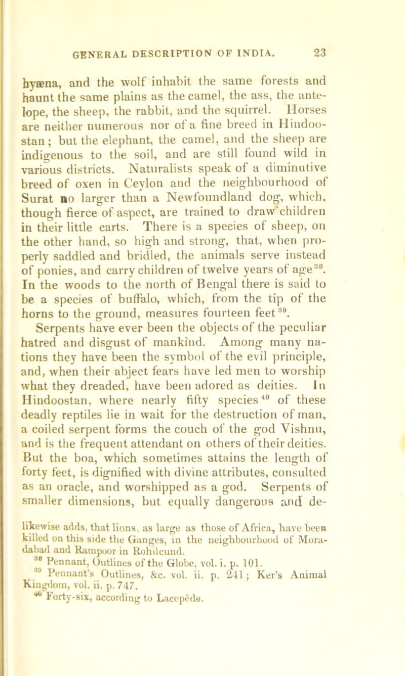 hysna, and the wolf inhabit the same forests and haunt the same plains as the camel, the ass, the ante- lope, the sheep, the rabbit, and the squirrel. Horses are neither numerous nor of a fine breed in Hindoo- stan; but the elephant, the camel, and the sheep are indigenous to the soil, and are still found wild in various districts. Naturalists speak of a diminutive breed of oxen in Ceylon and the neighbourhood of Surat bo larger than a Newfoundland dog, which, though fierce of aspect, are trained to draw’children in their little carts. There is a species of sheep, on the other hand, so high and strong, that, when pro- perly saddled and bridled, the animals serve instead of ponies, and carry children of twelve years of age38. In the woods to the north of Bengal there is said to be a species of buffalo, which, from the tip of the horns to the ground, measures fourteen feet39. Serpents have ever been the objects of the peculiar hatred and disgust of mankind. Among many na- tions they have been the symbol of the evil principle, and, when their abject fears have led men to worship what they dreaded, have been adored as deities. In Hindoostan, where nearly fifty species40 of these deadly reptiles lie in wait for the destruction of man, a coiled serpent forms the couch of the god Vishnu, and is the frequent attendant on others of their deities. But the boa, which sometimes attains the length of forty feet, is dignified with divine attributes, consulted as an oracle, and worshipped as a god. Serpents of smaller dimensions, but equally dangerous and de- likewise adds, that lions, as large as those of Africa, have been killed on this side the Ganges, in the neighbourhood of Mora- dabad and Rampoor in Rohileund. 38 Pennant, Outlines of the Globe, vol. i. p. 101. 39 Pennant’s Outlines, &c. vol. ii. p. 241; Ker’s Animal Kingdom, vol. ii. p. 747. 40 Forty-six, according to Lacepede.