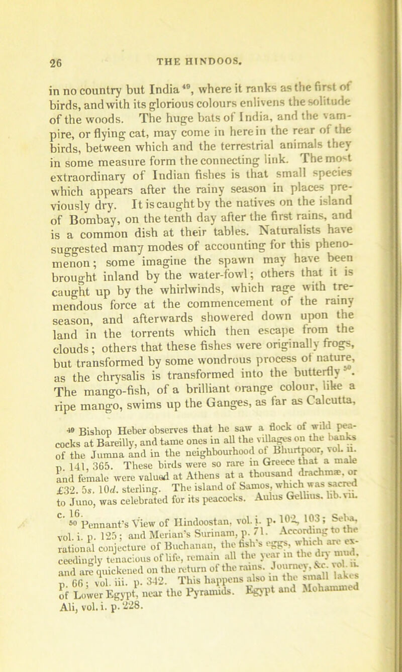 in no country but India4B, where it ranks as the first of birds, andwith its glorious colours enlivens the solitude of the woods. The huge bats of India, and the vam- pire, or flying cat, may come in here in the rear of the birds, between which and the terrestrial animals they in some measure form the connecting link. The mo^t extraordinary of Indian fishes is that small species which appears after the rainy season in places pre- viously dry. Itiscaughtby the natives on the island of Bombay, on the tenth day after the first rains, and is a common dish at their tables. ISaturalists have suggested many modes of accounting for this pheno- menon ; some imagine the spawn may have been brought, inland by the water-fowl; others that it is caught up by the whirlwinds, which rage with tre- mendous force at the commencement of the rainy season, and afterwards showered down upon the land in the torrents which then escape from the clouds; others that these fishes were originally frogs, but transformed by some wondrous process ot nature, as the chrysalis is transformed into the butterfly . The mango-fish, of a brilliant orange colour, like a ripe mango, swims up the Ganges, as far as Calcutta, 4» Bishop Heber observes that he saw a flock of wild pea- cocks at Bareilly, and tame ones in all the villas on the banks of the Jumna and in the neighbourhood of Bhurtpoor, vol. u. p 141, 365. These birds were so rare in Greece that a male and female were valuotl at Athens at a thousand drachma?, or £32. 5s. 10U. sterling. The island of Samos, winch was sacred to Juno, was celebrated for its peacocks. Aulus Gellius. lib. . 16 C’ 80 Pennant’s View of Hindoostan, vol. j. p. 102, 103 ; Seha, vol i p. 125 ; and Merian’s Surinam, p. 71. According to the rational conjecture of Buchanan, the fish’s eggs, which ex- ceedingly tenacious of life, remain all the year m thedrj mud and are quickened on the return of the nuns. Jottrney^&c- voh m p 66 • vol. iii. p. 342. This happens also in the small lakes Sf Lower Egypt, near the Pyramids. Egypt, and Mohammed Ali, vol. i. p. 228.