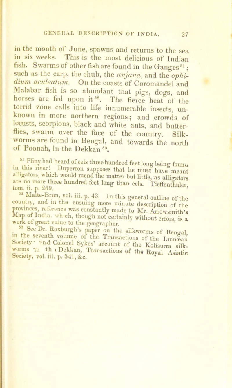 in the month of June, spawns and returns to the sea in six weeks. This is the most delicious of Indian fish. Swarms of other fish are found in the Ganges51; such as the carp, the chub, the anjana, and the ophi- dium aculeatum. On the coasts of Coromandel and Malabar fish is so abundant that pigs, dogs, and horses are fed upon it52. The fierce heat°o’f the torrid zone calls into life innumerable insects, un- known in more northern regions; and crowds of locusts, scorpions, black and white ants, and butter- flies, swarm over the face of the country. Silk- worms are found in Bengal, and towards the north of Poonah, in the Dekkan53. 51 Pliny had heard of eels three hundred feet long being founu in this river ! Duperron supposes that he must have meant alligators, which would mend the matter but little, as alligators are no more three hundred feet long than eels. Tieffenthaler tom. ii. p. 269. ’ 52 Malte-Brun, vol. hi. p. 43. In this general outline of the count!}, and in the ensuing more minute descrintinn nf wwwskjfj vui. m. jj. d1* l} OCC.
