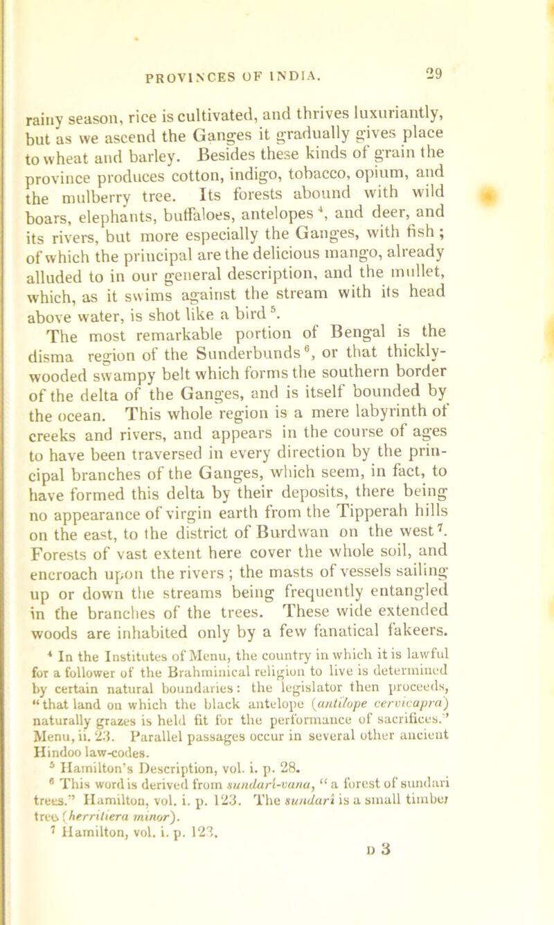 rainy season, rice is cultivated, and thiives luxuriantly, but as we ascend the Ganges it gradually gives place to wheat and barley. Besides these kinds of grain the province produces cotton, indigo, tobacco, opium, and the mulberry tree. Its forests abound with wild boars, elephants, buffaloes, antelopes \ and deer, and its rivers, but more especially the Ganges, with fish; of which the principal are the delicious mango, already alluded to in our general description, and the mullet, which, as it swims against the stream with its head above water, is shot like a bird5. The most remarkable portion of Bengal is the disma region of the Sunderbunds 6, or that thickly- wooded swampy belt which forms the southern border of the delta of the Ganges, and is itself bounded by the ocean. This whole region is a mere labyrinth ot creeks and rivers, and appears in the course of ages to have been traversed in every direction by the prin- cipal branches of the Ganges, which seem, in fact, to have formed this delta by their deposits, there being no appearance of virgin earth from the Tipperah hills on the east, to the district of Burdwan on the west7. Forests of vast extent here cover the whole soil, and encroach upon the rivers ; the masts of vessels sailing up or down the streams being frequently entangled in the branches of the trees. These wide extended woods are inhabited only by a few fanatical fakeers. * In the Institutes of Menu, the country in which it is lawful for a follower of the Brahrainical religion to live is determined by certain natural boundaries: the legislator then proceeds, “that land on which the black antelope fantilope cervicapra) naturally grazes is held fit for the performance of sacrifices. ’ Menu, ii. 23. Parallel passages occur in several other ancient Hindoo law-codes. s Hamilton’s Description, vol. i. p. 28. 6 This word is derived from sundarl-vuna, “ a forest of sundari trees.” Hamilton, vol. i. p. 123. The sundari is a small timber tree (herritiera minor). 7 Hamilton, vol. i. p. 123, u 3