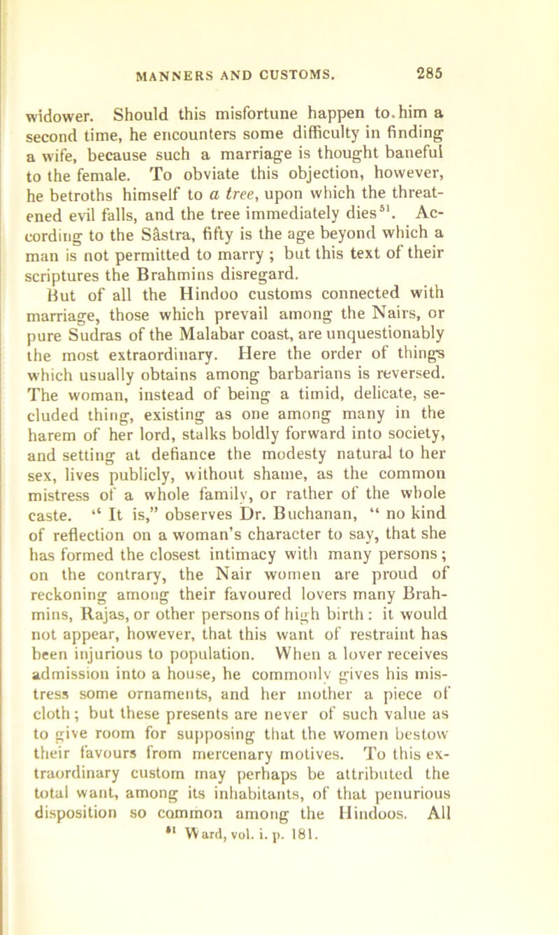 widower. Should this misfortune happen to. him a second time, he encounters some difficulty in finding a wife, because such a marriage is thought baneful to the female. To obviate this objection, however, he betroths himself to a tree, upon which the threat- ened evil falls, and the tree immediately dies51. Ac- cording to the Sastra, fifty is the age beyond which a man is not permitted to marry ; but this text of their scriptures the Brahmins disregard. But of all the Hindoo customs connected with marriage, those which prevail among the Nairs, or pure Sudras of the Malabar coast, are unquestionably the most extraordinary. Here the order of things which usually obtains among barbarians is reversed. The woman, instead of being a timid, delicate, se- cluded thing, existing as one among many in the harem of her lord, stalks boldly forward into society, and setting at defiance the modesty natural to her sex, lives publicly, without shame, as the common mistress of a whole family, or rather of the whole caste. “ It is,” observes Dr. Buchanan, “ no kind of reflection on a woman’s character to say, that she has formed the closest intimacy with many persons; on the contrary, the Nair women are proud of reckoning among their favoured lovers many Brah- mins, Rajas, or other persons of high birth : it would not appear, however, that this want of restraint has been injurious to population. When a lover receives admission into a house, he commonly gives his mis- tress some ornaments, and her mother a piece of cloth; but these presents are never of such value as to give room for supposing that the women bestow their favours from mercenary motives. To this ex- traordinary custom may perhaps be attributed the total want, among its inhabitants, of that penurious disposition so common among the Hindoos. All *l Ward, vol. i. p. 181.