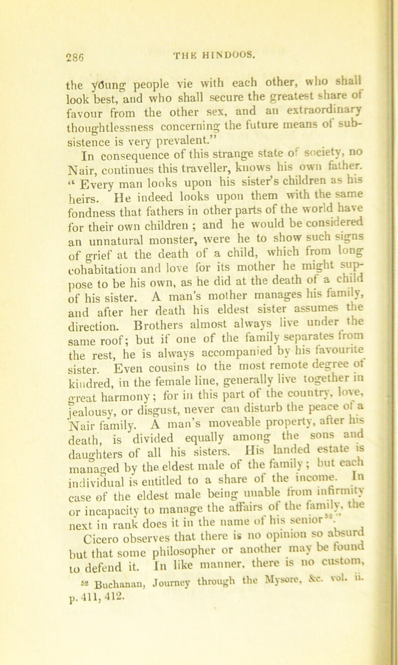 the ydung people vie with each other, who shall look best, and who shall secure the greatest share of favour from the other sex, and an extraordinary thoughtlessness concerning the future means ol sub- sistence is very prevalent.” In consequence of this strange state of society, no Nair, continues this traveller, knows his own father. “ Every man looks upon his sister’s children as bi3 heirs. He indeed looks upon them with the same fondness that fathers in other parts of the world have for their own children ; and he would be considered an unnatural monster, were he to show such signs of grief at the death of a child, which from long cohabitation and love for its mother he might sup- pose to be his own, as he did at the death of a child of his sister. A man's mother manages his family, and after her death his eldest sister assumes the direction. Brothers almost always live under the same roof; but if one of the family separates from the rest, he is always accompanied by his favourite sister. Even cousins to the most remote degree of kindred, in the female line, generally live together in oreat harmony; for in this part of the country, love, jealousy, or disgust, never can disturb the peace of a Nair family. A man’s moveable property, after his death is divided equally among the sons and daughters of all his sisters. His landed estate is managed by the eldest male of the family ; but each individual is entitled to a share of the income. In case of the eldest male being unable from infirmity or incapacity to manage the affairs of the family, the next in rank does it in the name of lus senior -. Cicero observes that there is no opinion so absurd but that some philosopher or another may be found 10 defend it. In like manner, there is no custom, « Buchanan, Journey through the Mysore. &c. vol. u. j). 411, 412.