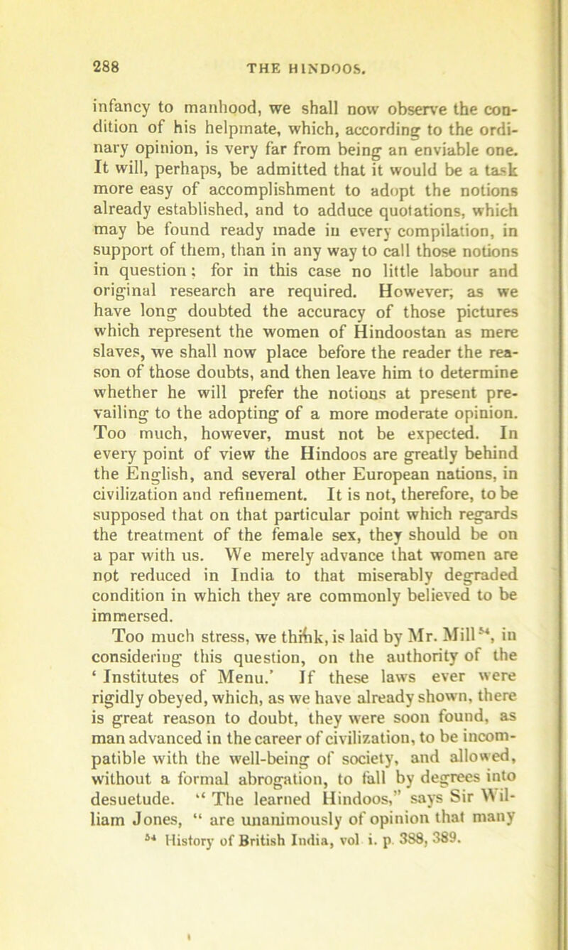 infancy to manhood, we shall now observe the con- dition of his helpmate, which, according to the ordi- nary opinion, is very far from being an enviable one. It will, perhaps, be admitted that it would be a task more easy of accomplishment to adopt the notions already established, and to adduce quotations, which may be found ready made iu every compilation, in support of them, than in any way to call those notions in question; for in this case no little labour and original research are required. However; as we have long doubted the accuracy of those pictures which represent the women of Hindoostan as mere slaves, we shall now place before the reader the rea- son of those doubts, and then leave him to determine whether he will prefer the notions at present pre- vailing to the adopting of a more moderate opinion. Too much, however, must not be expected. In every point of view the Hindoos are greatly behind the English, and several other European nations, in civilization and refinement. It is not, therefore, to be supposed that on that particular point which regards the treatment of the female sex, they should be on a par with us. We merely advance that women are not reduced in India to that miserably degraded condition in which they are commonly believed to be immersed. Too much stress, we thfiik, is laid by Mr. Mill54, iu considering this question, on the authority of the ‘ Institutes of Menu.’ If these laws ever were rigidly obeyed, which, as we have already shown, there is great reason to doubt, they were soon found, as man advanced in the career of civilization, to be incom- patible with the w'ell-being of society, and allowed, without a formal abrogation, to fall by degrees into desuetude. “ The learned Hindoos,” says Sir Wil- liam Jones, “ are unanimously of opinion that many i4 History of British India, vol i. p. 388, 389.