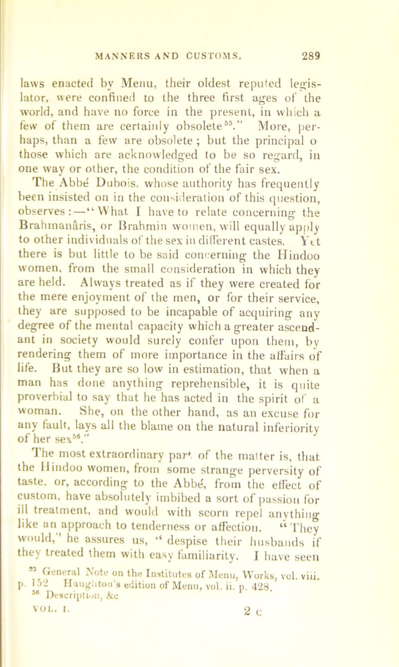 laws enacted bv Menu, their oldest reputed legis- lator, were confined to the three first ages of the world, and have no force in the present, in which a few of them are cerlainly obsolete55.” More, per- haps, than a few are obsolete ; but the principal o those which are acknowledged to be so regard, in one way or other, the condition of the fair sex. The Abbe Dubois, whose authority has frequently been insisted on in the consideration of this question, observes:—“What I have to relate concerning the Brahmanaris, or Brahmin women, will equally apply to other individuals of the sex in different castes. Ytt there is but little to be said concerning the Hindoo women, from the small consideration in which they are held. Always treated as if they were created for the mere enjoyment of the men, or for their service, they are supposed to be incapable of acquiring any degree of the mental capacity which a greater ascend- ant in society would surely confer upon them, by rendering them of more importance in the affairs of life. But they are so low in estimation, that when a man has done anything reprehensible, it is quite proverbial to say that he has acted in the spirit of a woman. She, on the other hand, as an excuse for any fault, lays all the blame on the natural inferiority of her sex58.” The most extraordinary part of the matter is, that the Hindoo women, from some strange perversity of taste, or, according to the Abbe, from the effect of custom, have absolutely imbibed a sort of passion for ill treatment, and would with scorn repel anything like an approach to tenderness or affection. “They would,” he assures us, “ despise their husbands if they treated them with easy familiarity. Jf have seen 85 General Note on the Institutes of Menu, Works, vol. viii. p. 152 Haugi,ton's edition of Menu, vol. ii. p. 428.