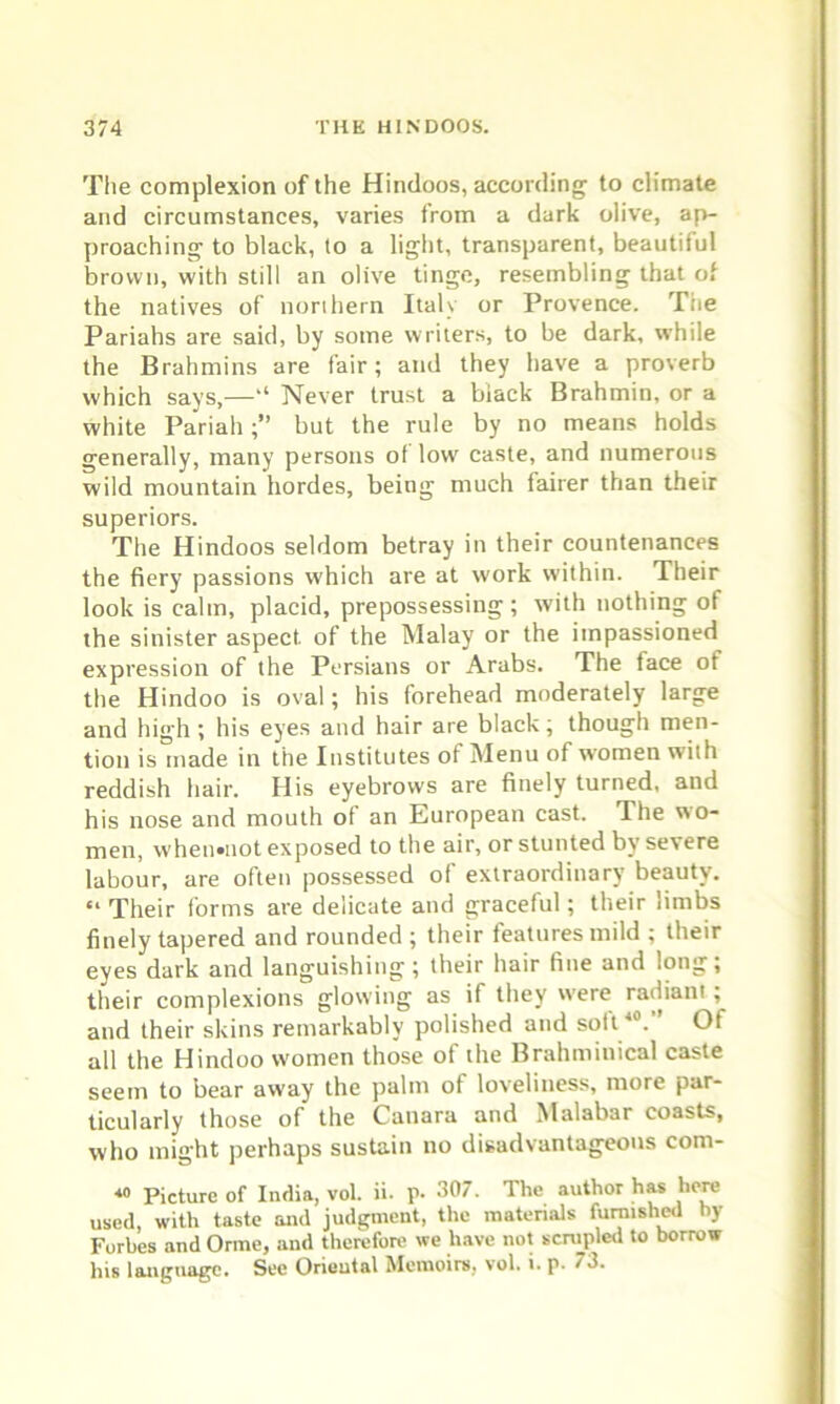 The complexion of the Hindoos, according to climate and circumstances, varies from a dark olive, ap- proaching to black, to a light, transparent, beautiful brown, with still an olive tinge, resembling that of the natives of northern Italy or Provence. The Pariahs are said, by some writers, to be dark, wrhile the Brahmins are fair; and they have a proverb which says,—‘‘ Never trust a biack Brahmin, or a white Pariah;” but the rule by no means holds generally, many persons of low' caste, and numerous wild mountain hordes, being much fairer than their superiors. The Hindoos seldom betray in their countenances the fiery passions which are at work within. Their look is calm, placid, prepossessing; with nothing of the sinister aspect, of the Malay or the impassioned expression of the Persians or Arabs. The face of the Hindoo is oval; his forehead moderately large and high; his eyes and hair are black; though men- tion is made in the Institutes of Menu of women with reddish hair. His eyebrows are finely turned, and his nose and mouth of an European cast. The wo- men, when»not exposed to the air, or stunted by severe labour, are often possessed of extraordinary beauty. “Their forms are delicate and graceful; their limbs finely tapered and rounded ; their features mild ; their eyes dark and languishing; their hair fine and long; their complexions glowing as if they were radiant , and their skins remarkably polished and soft40. Of all the Hindoo women those of the Brahminical caste seem to bear away the palm of loveliness, more par- ticularly those of the Canara and Malabar coasts, who might perhaps sustain no disadvantageous com- Picture of India, vol. ii. p. 307. The author has here used, with taste and judgment, the materials furnished by Forbes and Orme, and therefore we have not scrupled to borrow his language. See Oriental Memoirs, vol. i. p. 73.