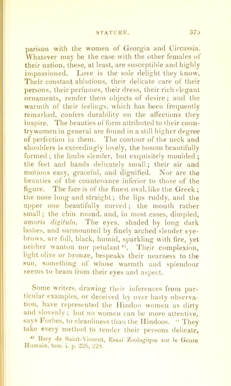 parison with the women of Georgia and Circassia. Whatever may be the case with the other females of their nation, these, at least, are susceptible and highly impassioned. Love is the sole delight they know. Their constant ablutions, their delicate care of their persons, their perfumes, their dress, their rich elegant ornaments, render them objects of desire; and the warmth of their feelings, which has been frequently remarked, confers durability on the affections they inspire. The beauties of form attributed to their coun- trywomen in general are found in a still higher degree of perfection in them. The contour of the neck and shoulders is exceedingly lovely, the bosom beautifully formed ; the limbs slender, but exquisitely moulded ; the feet and hands delicately small; their air and motions easy, graceful, and dignified. Nor are the beauties of the countenance inferior to those of the figure. The face is of the finest oval, like the Greek ; the nose long and straight; the lips ruddy, and the upper one beautifully curved; the mouth rather small; the chin round, and, in most cases, dimpled, avioris digitulo. The eyes, shaded by long dark lashes, and surmounted by finely arched slender eye- brows, are full, black, humid, sparkling with fire, yet neither wanton nor petulant41. Their complexion, light olive or bronze, bespeaks their nearness to the sun, something of whose warmth and splendour seems to beam from their eyes and aspect. Some writers, drawing their inferences from par- ticular examples, or deceived by over hasty observa- tion, have represented the Hindoo women as dirty and slovenly; but no women can be more attentive, says Forbes, to cleanliness than the Hindoos. “ They take every method to render their persons delicate, 41 Bory tie Saint-Vinccnt, Essai Zoologique sur le Genre