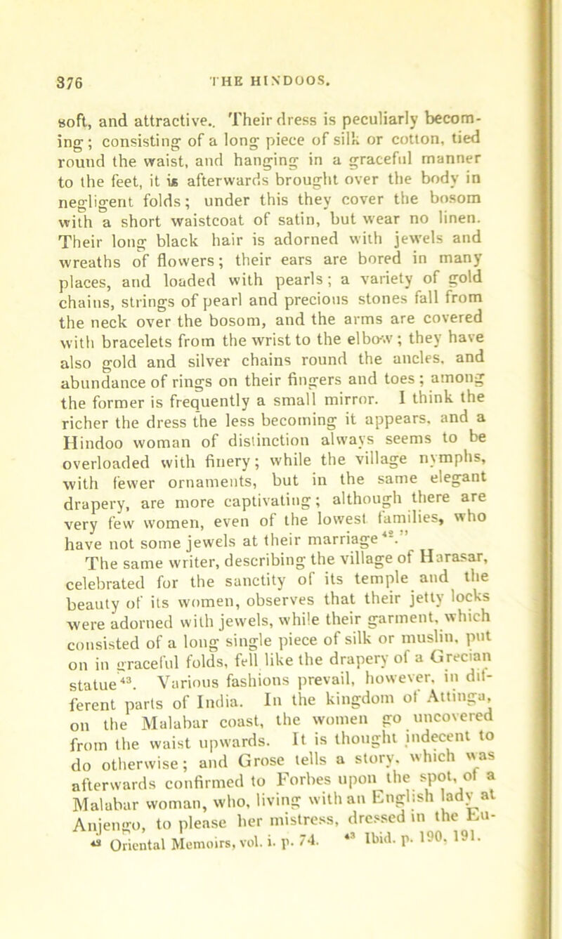 soft, and attractive.. Their dress is peculiarly becom- ing ; consisting of a long piece of silk or cotton, tied round the waist, and hanging in a graceful manner to the feet, it i* afterwards brought over the body in negligent folds; under this they cover the bosom with a short waistcoat of satin, but wear no linen. Their long black hair is adorned with jewels and wreaths of flowers; their ears are bored in many places, and loaded with pearls; a variety of gold chains, strings of pearl and precious stones fall from the neck over the bosom, and the arms are covered with bracelets from the wrist to the elbo-w; they have also gold and silver chains round the ancles, and abundance of rings on their fingers and toes ; among the former is frequently a small mirror. 1 think the richer the dress the less becoming it appears, and a Hindoo woman of distinction always seems to be overloaded with finery; while the village nymphs, with fewer ornaments, but in the same elegant drapery, are more captivating; although there are very few women, even of the lowest families, who have not some jewels at their marriage'1-. The same writer, describing the village of Harasar, celebrated for the sanctity of its temple and the beauty of its women, observes that their jetty locks were adorned with jewels, while their garment, which consisted of a long single piece of silk or muslin, put on in raceful folds, fell like the drapery of a Grecian statue43. Various fashions prevail, however, in dit- ferent parts of India. In the kingdom of Attinga on the Malabar coast, the women go uncovered from the waist upwards. It is thought indecent to do otherwise; and Grose tells a storv. which was afterwards confirmed to Forbes upon the spot ot a Malabar woman, who, living with an English ladv at Aniengo, to please her mistress, dressed in the Eu- Oriental Memoirs, vol. i. p. 74. 43 Ibiil. p. 1?0, 191.