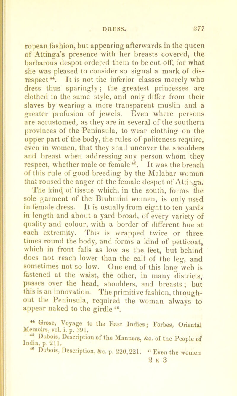ropean fashion, but appearing afterwards in the queen of Attinga’s presence with her breasts covered, the barbarous despot ordered them to be cut off, for what she was pleased to consider so signal a mark of dis- respect44. It is not the inferior classes merely who dress thus sparingly; the greatest princesses are clothed in the same style, and only differ from then- slaves by wearing a more transparent muslin and a greater profusion of jewels. Even where persons are accustomed, as they are in several of the southern provinces of the Peninsula, to wear clothing on the upper part of the body, the rules of politeness require, even in women, that they shall uncover the shoulders and breast when addressing any person whom they respect, whether male or female45. It was the breach of this rule of good breeding by the Malabar woman that roused the anger of the female despot of Attinga. The kind of tissue which, in the south, forms the sole garment of the Brahmini women, is only used in female dress. It is usually from eight to ten yards in length and about a yard broad, of every variety of quality and colour, with a border of different hue at each extremity. This is wrapped twice or three times round the body, and forms a kind of petticoat, which in front falls as low as the feet, but behind does not reach lower than the calf of the leg, and sometimes not so low. One end of this long web is fastened at the waist, the other, in many districts, passes over the head, shoulders, and breasts; but this is an innovation. The primitive fashion, through- out the Peninsula, required the woman always to appear naked to the girdle 46. 44 Grose, Voyage to the East Indies; Forbes, Oriental Memoirs, vol. i. p, 391. 45 Dubois, Description of the Manners, &c. of the People of India, p. 211. ** Dubois, Description, &c. p. 220,221. “ Even the women 2 k 3