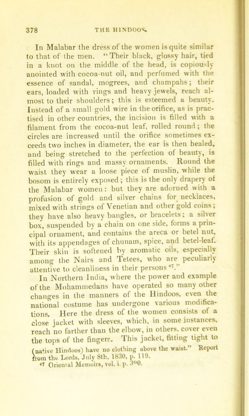 In Malabar the dress of the women is quite similar to that of the men. “Their black, glossy hair, tied in a knot on the middle of the head, is copiously anointed with cocoa-nut oil, and perfumed with the essence of sandal, mogrees, and champahs; their ears, loaded with rings and heavy jewels, reach al- most to their shoulders; this is esteemed a beauty. Instead of a small gold wire in the orifice, as is prac- tised in other countries, the incision is filled with a filament from the cocoa-nut leaf, rolled round ; the circles are increased until the orifice sometimes ex- ceeds two inches in diameter, the ear is then healed, and being stretched to the perfection of beauty, is filled with rings and massy ornaments. Round the waist they wear a loose piece of muslin, while the bosom is entirely exposed; this is the only drapery of the Malabar women : but they are adorned with a profusion of gold and silver chains for necklaces, mixed with strings of Venetian and other gold coins; they have also heavy bangles, or bracelets; a siher box, suspended by a chain on one side, forms a prin- cipal ornament, and contains the areca or betel nut, with its appendages of chunam, spice, and betel-leaf. Their skin is softened by aromatic oils, especially among the Nairs and Tetees, who are peculiarly attentive to cleanliness in their persons47.” In Northern India, where the power and example of the Mohammedans have operated so many other changes in the manners of the Hindoos, even the national costume has undergone various modifica- tions. Here the dress of the women consists of a close jacket with sleeves, which, in some instances, reach no farther than the elbow, in others, cover even the tops of the fingers. This jacket, fitting tight to (native Hindoos) have no clothing above the waist.” Report front the Lords, July 8tli, 1830, p. 119. 47 Oriental Memoirs, vol. i. p- 3°0.