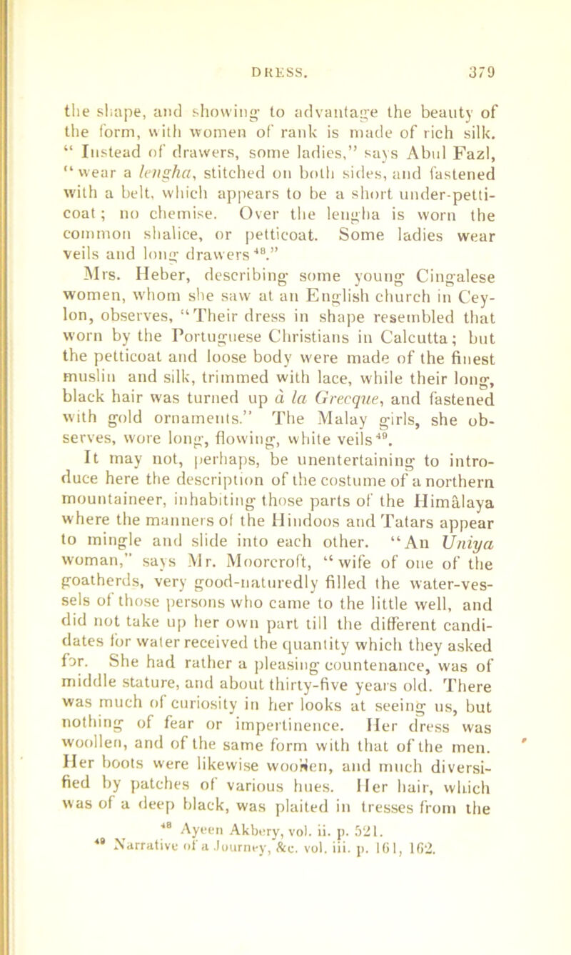 DKKSS. 3/9 the shape, and showing to advantage the beauty of the form, with women of rank is made of rich silk. “ Instead of drawers, some ladies,” says Abul Fazl, “wear a leiigha, stitched on both sides, and fastened with a belt, which appears to be a short under-petti- coat ; no chemise. Over the lengha is worn the common shalice, or petticoat. Some ladies wear veils and long drawers48.” Mrs. Heber, describing some young Cingalese women, whom she saw at an English church in Cey- lon, observes, “Their dress in shape resembled that worn by the Portuguese Christians in Calcutta; but the petticoat and loose body were made of the finest muslin and silk, trimmed with lace, while their long, black hair was turned up d la Grecque, and fastened with gold ornaments.” The Malay girls, she ob- serves, wore long, flowing, white veils49. It may not, perhaps, be unentertaining to intro- duce here the description of the costume of a northern mountaineer, inhabiting those parts of the Himalaya where the manners of the Hindoos and Tatars appear to mingle and slide into each other. “An Uniya woman, says Mr. Moorcroft, “wife of one of the goatherds, very good-naturedly filled the water-ves- sels of those persons who came to the little well, and did not take up her own part till the different candi- dates for water received the quantity which they asked for. She had rather a pleasing countenance, was of middle stature, and about thirty-five years old. There was much of curiosity in her looks at seeing us, but nothing of fear or impertinence. Her dress was woollen, and of the same form with that of the men. Her boots were likewise woo'den, and much diversi- fied by patches ot various hues. Her hair, which was of a deep black, was plaited in tresses from the 48 Ayeen Akbery, vo). ii. p. 521.
