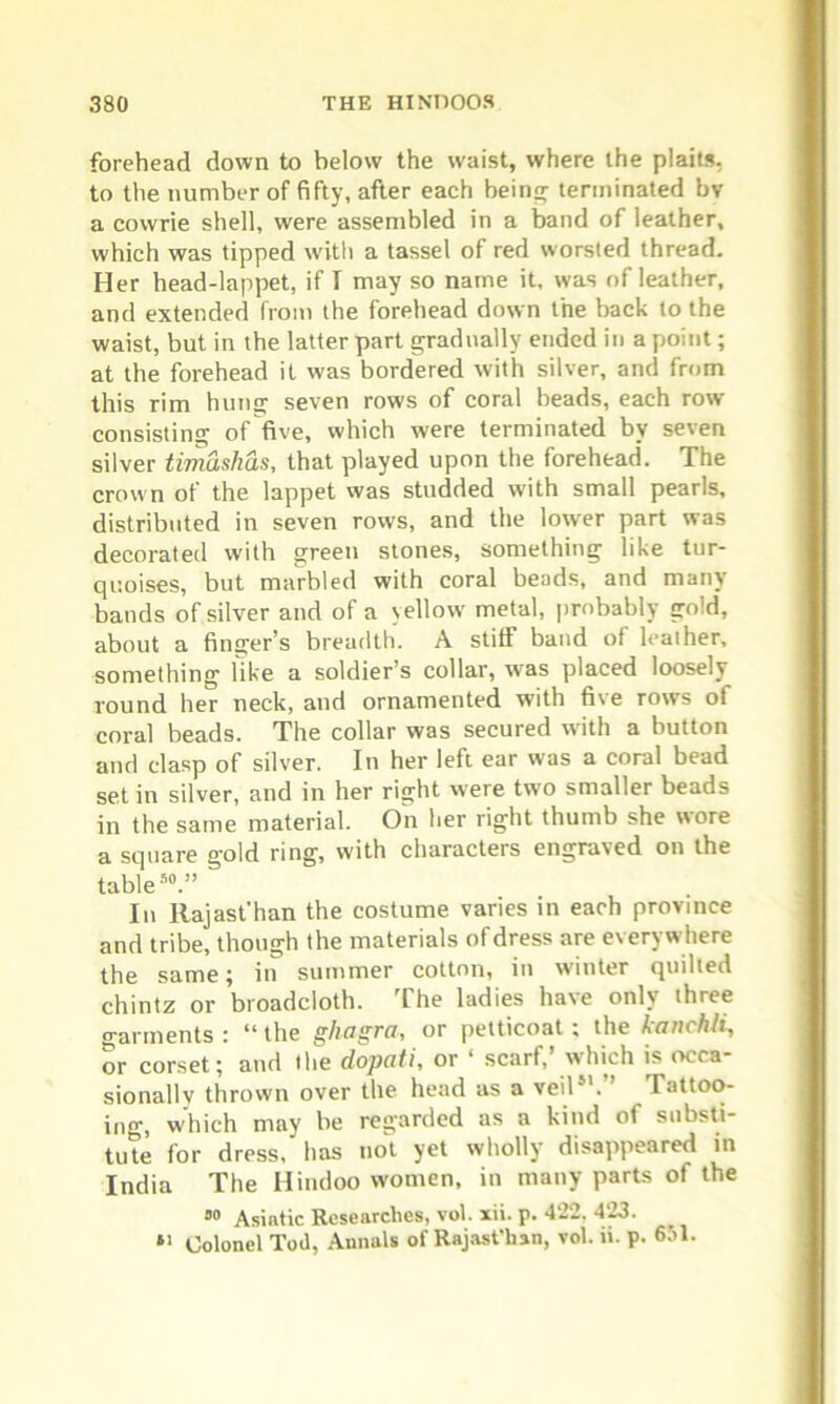 forehead down to below the waist, where the plaits, to the number of fifty, after each being terminated bv a cowrie shell, were assembled in a band of leather, which was tipped with a tassel of red worsted thread. Her head-lappet, if I may so name it, was of leather, and extended from the forehead down the back to the waist, but in the latter part gradually ended in a point; at the forehead it was bordered with silver, and from this rim hung seven rows of coral beads, each row consisting of five, which were terminated by seven silver timashas, that played upon the forehead. The crown of the lappet was studded with small pearls, distributed in seven rows, and the lower part was decorated with green stones, something like tur- quoises, but marbled with coral beads, and many bands of silver and of a yellow metal, probably gold, about a finger’s breadth. A stiff band of leather, something like a soldier’s collar, was placed loosely round her neck, and ornamented with five rows of coral beads. The collar was secured with a button and clasp of silver. In her left ear was a coral bead set in silver, and in her right were two smaller beads in the same material. On her right thumb she wore a square o-old ring, with characters engraved on the table50.” In Rajast'han the costume varies in each province and tribe, though the materials of dress are everywhere the same; in summer cotton, in winter quilted chintz or broadcloth. The ladies have only three garments : “ the ghagra, or petticoat; the kanchli, or corset; and the dopati, or ‘ scarf,’ which is occa- sionally thrown over the head as a veil51. ’ Iattoo- ing, which may be regarded as a kind of substi- tute for dress, has not yet wholly disappeared in India The Hindoo women, in many parts of the 00 Asiatic Researches, vol. xii. p. 422, 423. *> Colonel Tod, Annals of Rajast'han, vol. ». p. 651.