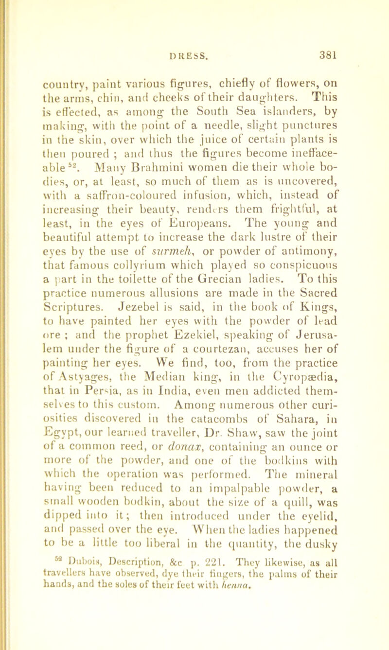 country, paint various figures, chiefly of flowers, on the arms, chin, and cheeks of their daughters. This is effected, as among the South Sea islanders, by making, with the point of a needle, slight punctures in the skin, over which the juice of certain plants is then poured ; and thus the figures become inefface- able52. Many Brahmini women die their whole bo- dies, or, at least, so much of them as is uncovered, with a saffron-coloured infusion, which, instead of increasing their beauty, renders them frightful, at least, in the eyes of Europeans. The young and beautiful attempt to increase the dark lustre of their eyes by the use of svrmeh, or powder of antimony, that famous collyrium which played so conspicuous a part in the toilette of the Grecian ladies. To this practice numerous allusions are made in the Sacred Scriptures. Jezebel is said, in the book of Kings, to have painted her eyes with the powder of lead ore ; and the prophet Ezekiel, speaking of Jerusa- lem under the figure of a courtezan, accuses her of painting her eyes. We find, too, from the practice ofAstyages, the Median king, in the Cyropaedia, that in Persia, as in India, even men addicted them- selves to this custom. Among numerous other curi- osities discovered in the catacombs of Sahara, in Egypt, our learned traveller, Dr. Shaw, saw the joint of a common reed, or donax, containing an ounce or more of the powder, and one of the bodkins with which the operation was performed. The mineral having been reduced to an impalpable powder, a small wooden bodkin, about the size of a quill, was dipped into it; then introduced under the eyelid, and passed over the eye. When the ladies happened to be a little too liberal in the quantity, the dusky 52 Dubois, Description, &c p. 221. They likewise, as all travellers have observed, dye their fingers, the palms of their hands, and the soles of their feet with henna.
