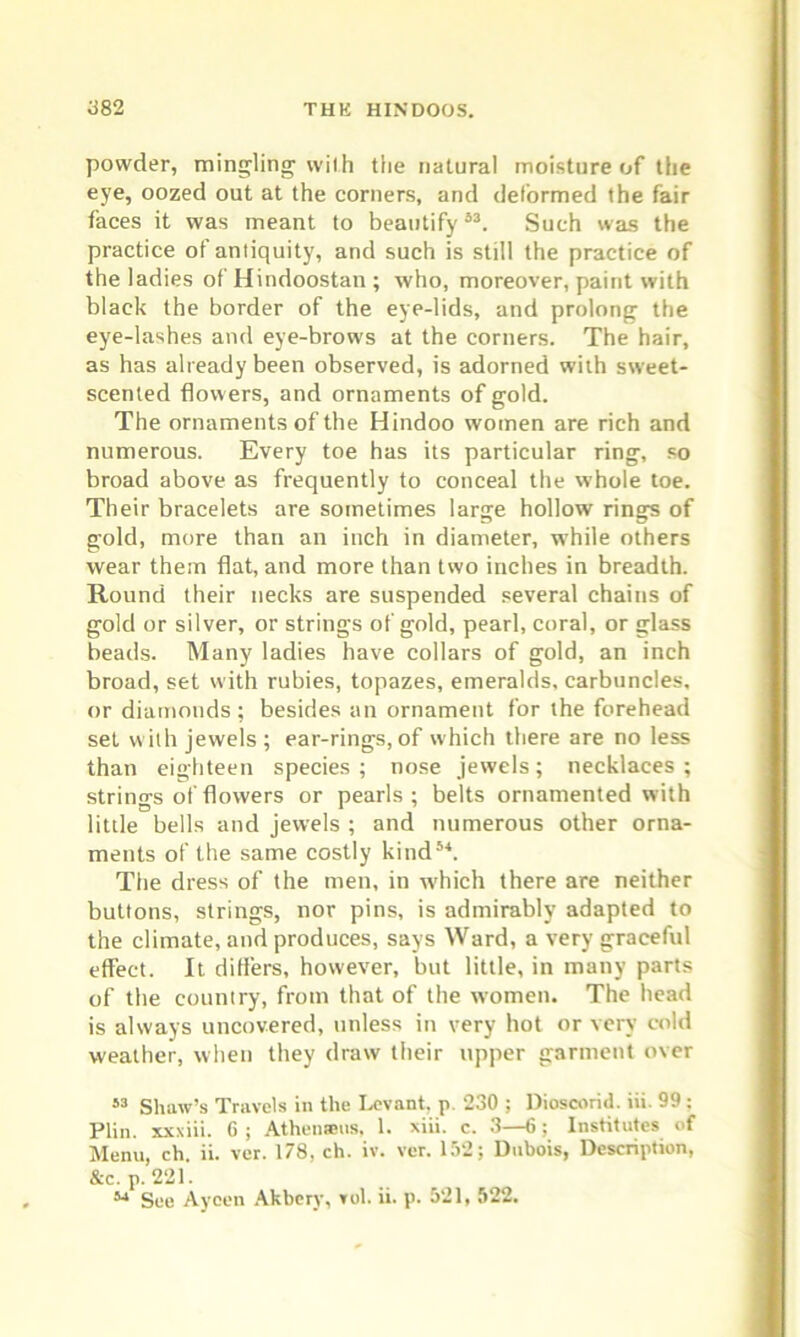 powder, mingling with the natural moisture of the eye, oozed out at the corners, and deformed the fair faces it was meant to beautify53. Such was the practice of antiquity, and such is still the practice of the ladies of Hindoostan; who, moreover, paint with black the border of the eye-lids, and prolong the eye-lashes and eye-brows at the corners. The hair, as has already been observed, is adorned with sweet- scented flowers, and ornaments of gold. The ornaments of the Hindoo women are rich and numerous. Every toe has its particular ring, so broad above as frequently to conceal the whole toe. Their bracelets are sometimes large hollow rings of gold, more than an inch in diameter, while others wear them flat, and more than two inches in breadth. Round their necks are suspended several chains of gold or silver, or strings of gold, pearl, coral, or glass beads. Many ladies have collars of gold, an inch broad, set with rubies, topazes, emeralds, carbuncles, or diamonds ; besides an ornament for the forehead set with jewels; ear-rings, of which there are no less than eighteen species ; nose jewels; necklaces ; strings of flowers or pearls; belts ornamented with little bells and jewels ; and numerous other orna- ments of the same costly kind54. The dress of the men, in which there are neither buttons, strings, nor pins, is admirably adapted to the climate, and produces, says Ward, a very graceful effect. It differs, however, but little, in many parts of the country, from that of the women. The head is always uncovered, unless in very hot or very cold weather, when they draw their upper garment over 53 Shaw’s Travels in the Levant, p. 230 ; Dioscorid. iii. 99 : Plin. xxxiii. 6 ; Athenseus. 1. xiii. c. 3—6; Institutes of Menu, ch. ii. vcr. 178, ch. iv. ver. 152; Dubois, Description, &c. p. 221. 54 See Ayeen Akbcrv, vol. ii. p. 521, 522.