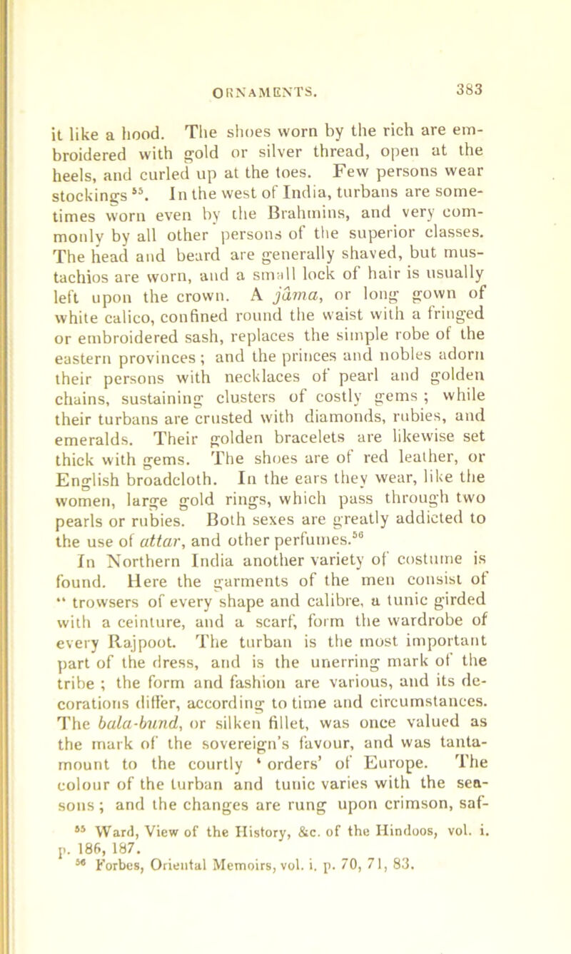 ORNAMENTS. it like a hood. The shoes worn by the rich are em- broidered with gold or silver thread, open at the heels, and curled up at the toes. Few persons wear stockings i5. In the west of India, turbans are some- times worn even by the Brahmins, and very com- monly by all other persons of the superior classes. The head and beard are generally shaved, but mus- tachios are worn, and a small lock of hair is usually left upon the crown. A jama, or long gown of white calico, confined round the waist with a fringed or embroidered sash, replaces the simple robe ot the eastern provinces ; and the princes and nobles adorn their persons with necklaces of pearl and golden chains, sustaining clusters of costly gems ; while their turbans are crusted with diamonds, rubies, and emeralds. Their golden bracelets are likewise set thick with gems. The shoes are ot red leather, or English broadcloth. In the ears they wear, like the women, large gold rings, which pass through two pearls or rubies. Both sexes are greatly addicted to the use of attar, and other perfumes.56 In Northern India another variety of costume is found. Here the garments of the men consist ot “ trowsers of every shape and calibre, a tunic girded with a ceinture, and a scarf, form the wardrobe of every Rajpoot. The turban is the most important part of the dress, and is the unerring mark ot the tribe ; the form and fashion are various, and its de- corations differ, according to time and circumstances. The bala-bund, or silken fillet, was once valued as the mark of the sovereign’s favour, and was tanta- mount to the courtly * orders’ of Europe. The colour of the turban and tunic varies with the sea- sons ; and the changes are rung upon crimson, saf- 55 Ward, View of the History, &c. of the Hindoos, vol. i. p. 186, 187. 34 Forbes, Oriental Memoirs, vol. i. p. 70, 71, 83.