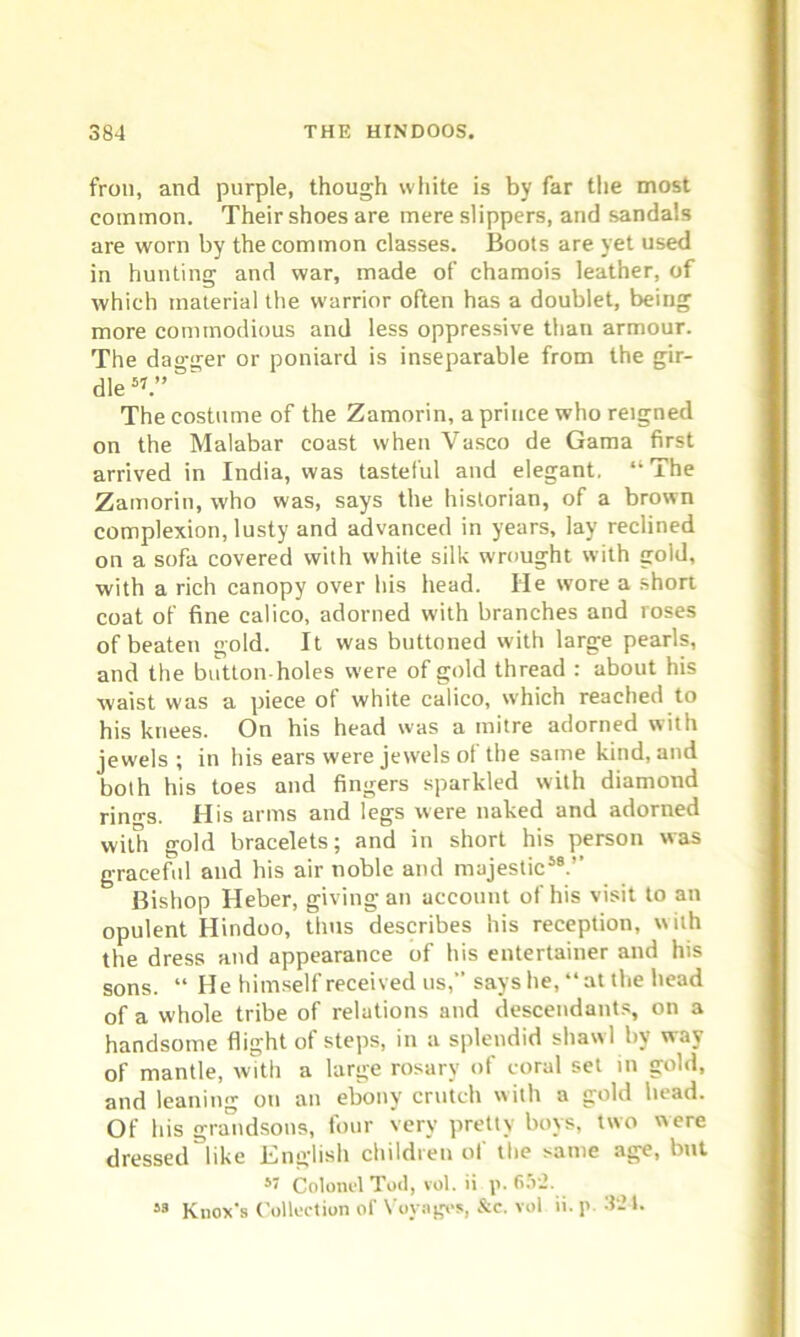 fron, and purple, though white is by far the most common. Their shoes are mere slippers, and sandals are worn by the common classes. Boots are yet used in hunting and war, made of chamois leather, of which material the warrior often has a doublet, being more commodious and less oppressive than armour. The dagger or poniard is inseparable from the gir- dle5’.” The costume of the Zamorin, a prince who reigned on the Malabar coast when Vasco de Gama first arrived in India, was tasteful and elegant, “ The Zamorin, who was, says the historian, of a brown complexion, lusty and advanced in years, lay reclined on a sofa covered with white silk wrought with gold, with a rich canopy over his head. He wore a short coat of fine calico, adorned with branches and roses of beaten gold. It was buttoned with large pearls, and the button holes were of gold thread : about his waist was a piece of white calico, which reached to his knees. On his head was a mitre adorned with jewels ; in his ears were jewels of the same kind, and both his toes and fingers sparkled with diamond rinn-s. His arms and legs were naked and adorned with gold bracelets; and in short his person was graceful and his air noble and majestic58.’’ Bishop Ileber, giving an account of his visit to an opulent Hindoo, thus describes his reception, with the dress and appearance of his entertainer and his sons. “He himself received us, says he, “ at the head of a whole tribe of relations and descendants, on a handsome flight of steps, in a splendid shawl by way of mantle, with a large rosary of coral set in gold, and leaning on an ebony crutch with a gold head. Of his grandsons, four very pretty boys, two were dressed like English children of the same age, but 57 Colonel Tod, vol. ii p. 652. 53 Knox's Collection of Voyages, &c. vol ii. p 324.