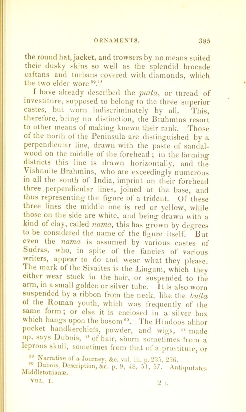 the round hat, jacket, and trovvsers by no means suited their dusky skins so well as the splendid brocade caftans and turbans covered with diamonds, which the two elder wore 59.” I have already described the paita, or tnread of investiture, supposed to belong to the three superior castes, but worn indiscriminately by all. This, therefore, bing no distinction, the Brahmins resort to other means of making known their rank. Those ot the norih ot the Peninsula are distinguished by a perpendicular line, drawn with the paste of sandal- wood on the middle of the forehead ; in the farming- districts this line is drawn horizontally, and the Vishnuite Brahmins, who are exceedingly numerous in all the south of India, imprint on their forehead three perpendicular lines, joined at the base, and thus representing the figure of a trident. Of these three lines the middle one is red or yellow, while those on the side are white, and being drawn with a kind of clay, called /ictmci, this has grown by degrees to be considered the name of the figure itself. But even the nama is assumed by various castes of Sudras, who, in spite of the fancies of various writers, appear to do and wear what they please. Hie mark of the Sivaites is the Lingam, which they either wear stuck in the hair, or suspended to the arm, in a small golden or silver tube. 11 is also worn suspended by a ribbon from the neck, like the bulla ot the Roman youth, which was frequently of the same form ; or else it is enclosed in a silver box which hangs upon the bosom60. The Hindoos abhor pocket handkerchiefs, powder, and wigs, “ made up, says Dubois, “ ot hair, shorn sometimes from a leprous skull, sometimes from that of a prostitute, or 59 Narrative of a Journey, &c. vol. iii. p. 235, 23G. Pubo.is’ Description, &c. p. 9, 38, 51, 57.' Antimutates Middletoniana?. VOL. I. o ,