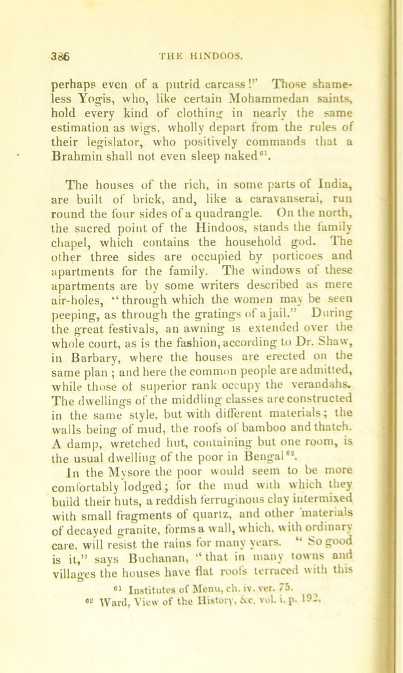 perhaps even of a putrid carcass!’’ Those shame- less Yogis, who, like certain Mohammedan saints, hold every kind of clothing in nearly the same estimation as wigs, wholly depart from the rules of their legislator, who positively commands that a Brahmin shall not even sleep naked61. The houses of the rich, in some parts of India, are built of brick, and, like a caravanserai, run round the four sides of a quadrangle. On the north, the sacred point of the Hindoos, stands the family chapel, which contains the household god. The other three sides are occupied by porticoes and apartments for the family. The windows of these apartments are by some writers described as mere air-holes, “ through which the women may be seen peeping, as through the gratings of a jail.” During the great festivals, an awning is extended over the whole court, as is the fashion, according to Dr. Shaw, in Barbary, where the houses are erected on the same plan ; and here the common people are admitted, while those of superior rank occupy the verandahs. The dwellings ot the middling classes are constructed in the same style, but with different materials; the walls being of mud, the roofs of bamboo and thatch. A damp, wretched hut, containing but one room, is the usual dwelling of the poor in Bengal64. In the Mysore the poor would seem to be more comfortably lodged; for the mud with which they build their huts, a reddish ferruginous clay intermixed with small fragments of quartz, and other materials of decayed granite, forms a wall, which, with ordinary care, will resist the rains for many years. “ So good is it,” says Buchanan, “that in many towns and villages the houses have flat roots terraced w ith this 61 Institutes of Menu, ch. iv. ver. 75. 62 Ward, View of the History, Nc. vol. i.p. 19:.