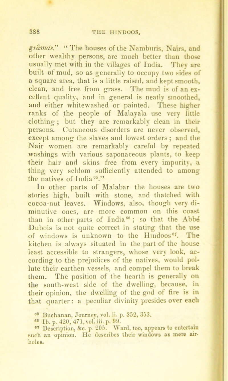 gramas. “ The houses of the Nambitris, Nairs, and other wealthy persons, are much better than those usually met with in the villages of India. They are built of mud, so as generally to occupy two sides of a square area, that is a little raised, and kept smooth, clean, and free from grass. The mud is of an ex- cellent quality, and in general is neatly smoothed, and either whitewashed or painted. These higher ranks of the people of Malayala use very little clothing; but they are remarkably clean in their persons. Cutaneous disorders are never observed, except among the slaves and lowest orders; and the Nair women are remarkably careful by repeated washings with various saponaceous plants, to keep their hair and skins free from every impurity, a thing very seldom sufficiently attended to among the natives of India65.” In other parts of Malabar the houses are two stories high, built with stone, and thatched with cocoa-nut leaves. Windows, also, though very di- minutive ones, are more common on this coast than in other parts of India66; so that the Abbe Dubois is not quite correct in stating that the use of windows is unknown to the Hindoos67. The kitchen is always situated in the part of the house least accessible to strangers, whose very look, ac- cording to the prejudices of the natives, would pol- lute their earthen vessels, and compel them to break them. The position of the hearth is generally on the south-west side of the dwelling, because, in their opinion, the dwelling of the god of fire is in that quarter: a peculiar divinity presides over each 65 Buchanan, Journey, vol. ii. p. 352, 353. 66 lb.p. 420, 471, vol. iii. p. 99. 67 Description, &c. p 205. Ward, too, appears to entertain such an opinion. He describes their windows as mere air- holes.