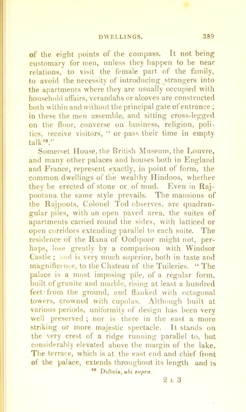of the eijyht points of the compass. It not being customary for men, unless they happen to be near relations, to visit the female part of the family, to avoid the necessity of introducing strangers into the apartments where they are usually occupied with household affairs, verandahs or alcoves are constructed both within and without the principal gate of entrance ; in these the men assemble, and sitting cross-legged on the floor, converse on business, religion, poli- tics, receive visitors, “ or pass their time in empty talk68.” Somerset House, the British Museum, the Louvre, and many other palaces and houses both in England and France, represent exactly, in point of form, the common dwellings of the wealthy Hindoos, whether they be erected of stone or of mud. Even in Raj- pootana the same style prevails. The mansions of the Rajpoots, Colonel Tod observes, are quadran- gular piles, with an open paved area, the suites of apartments carried round the sides, with latticed or open corridors extending parallel to each suite. The residence of the Rana of Oodipoor miaht not, per- haps, lose greatly by a comparison with Windsor Castle ; and is very much superior, both in taste and magnificence, to the Chateau of the Tuileries. “ The palace is a most imposing pile, of a regular form, built of granite and marble, rising at least a hundred feet-from the ground, and flanked with octagonal towers, crowned with cupolas. Although built at various periods, uniformity of design has been very well preserved ; nor is there in the east a more striking or more majestic spectacle. It stands on the very crest of a ridge running parallel to, but considerably elevated above the margin of the lake, The terrace, which is at the east end and chief front of the palace, extends throughout its length and is 68 Dubois, ubi supra. 2 i, 3