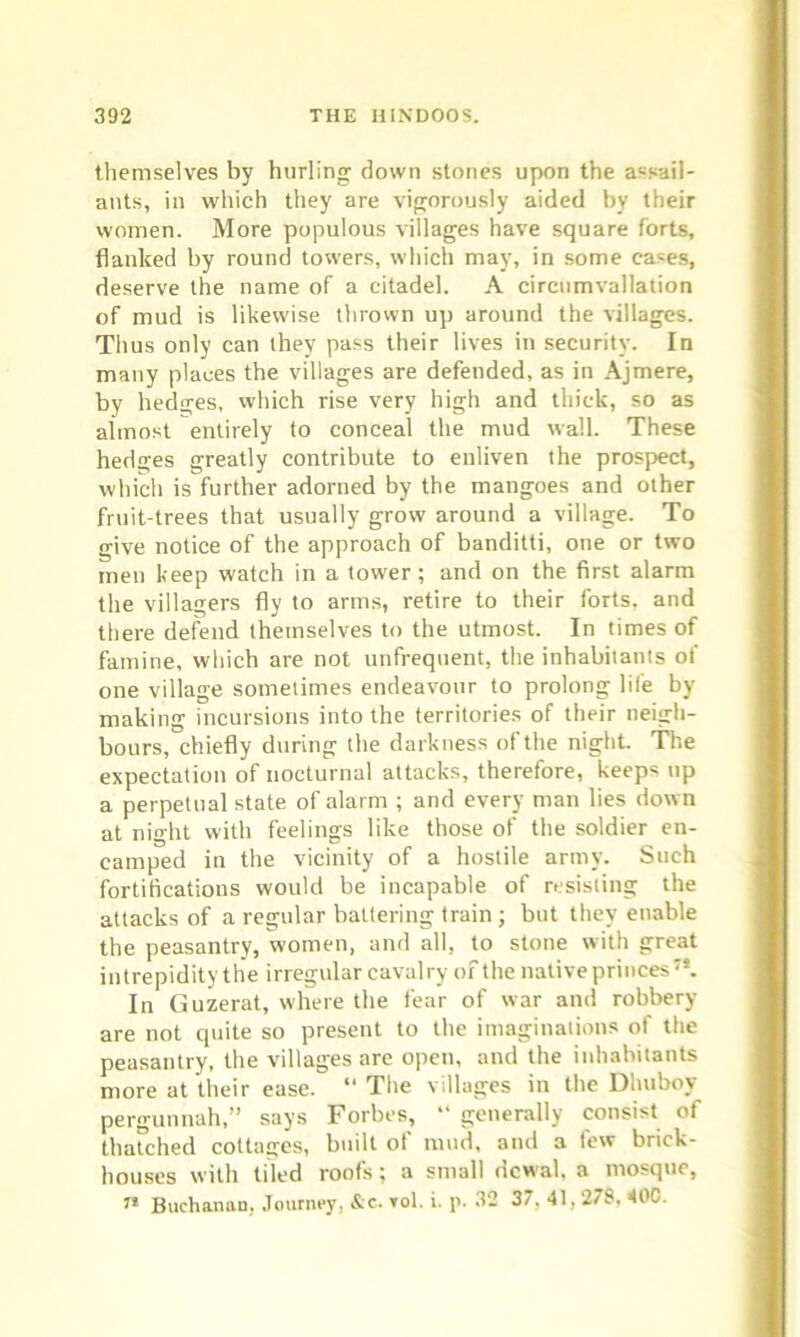 themselves by hurling down stones upon the assail- ants, in which they are vigorously aided by their women. More populous villages have square forts, flanked by round towers, which may, in some cases, deserve the name of a citadel. A circumvallation of mud is likewise thrown up around the villages. Thus only can they pass their lives in security. In many places the villages are defended, as in Ajmere, by hedges, which rise very high and thick, so as almost entirely to conceal the mud wall. These hedges greatly contribute to enliven the prospect, which is further adorned by the mangoes and other fruit-trees that usually grow around a village. To give notice of the approach of banditti, one or two men keep watch in a tower; and on the first alarm the villagers fly to arms, retire to their forts, and there defend themselves to the utmost. In times of famine, which are not unfrequent, the inhabitants ot one village sometimes endeavour to prolong life by making incursions into the territories of their neigh- bours, chiefly during the darkness of the night. The expectation of nocturnal attacks, therefore, keep* up a perpetual state of alarm ; and every man lies down at night with feelings like those of the soldier en- camped in the vicinity of a hostile army. Such fortifications would be incapable of resisting the attacks of a regular battering train; but they enable the peasantry, women, and all, to stone with great intrepidity the irregular cavalry of the native princes;t. In Guzerat, where the fear of war and robbery are not quite so present to the imaginations of the peasantry, the villages are open, and the inhabitants more at their ease. “ The villages in the Dluiboy pergunnah,” says Forbes, “ generally consist of thatched cottages, built of mud, and a few brick- houses with tiled roofs; a small dcwal. a mosque, 7* Buchanan, Journey, &c. vol. i. p. 32 37, 41,278. 40C.