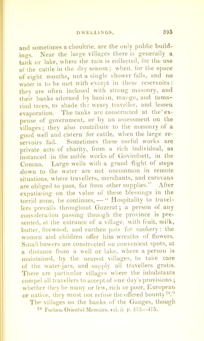 and sometimes a choultrie, are the only public build- ings. Near the large villages there is generally a tank or lake, where the rain is collected, for the use of the cattle in the dry season ; when, for the space of eight months, not a single shower falls, and no water is to he met with except in these reservoirs : they are often inclosed with strong masonry, and their banks adorned by banian, mango, and tama- rind trees, to shade the weary traveller, and lessen evaporation. The tanks are constructed at the'ex- pense of government, or by an assessment on the villages; they also contribute to the masonry of a good well and cistern for cattle, when the large re- servoirs fail. Sometimes these useful works are private acts of charity, from a rich individual, as instanced in the noble works of Govindsett, in the Concan. Large wells with a grand flight of steps down to the water are not uncommon in remote situations, where travellers, merchants, and caravans are obliged to pass, far from other supplies.” After expatiating on the value of these blessings in the torrid zone, he continues, — “ Hospitality to travel- lers prevails throughout Guzerat; a person of any consideration passing through the province is pre- sented, at the entrance of a village, with fruit, milk, butter, firewood, and earthen pots for cookery : the women and children offer him wreaths of flowers. Small bowers are constructed on convenient spots, at a distance from a well or lake, where a person is maintained, by the nearest villages, to take care of the water-jars, and supply all travellers gratis. There are particular villages where the inhabitants compel all travellers to accept of one day’s provisions ; whether they be many or few, rich or poor, European or native, they must not refuse the offered bounty73.” The villages on the banks of the Ganges, though. 73 Forbes, Oriental Memoirs, vol. ii p. 413—415.