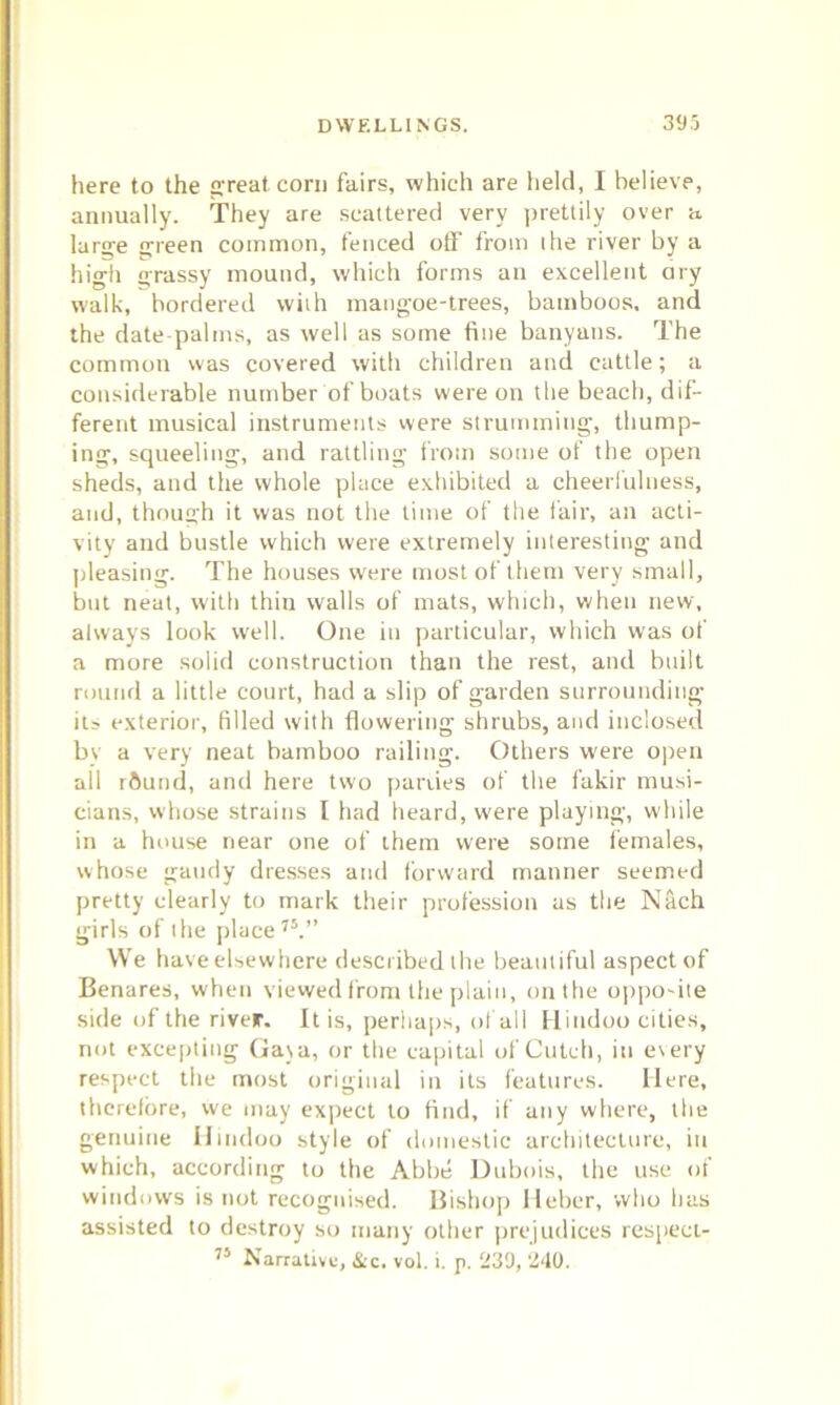 here to the great corn fairs, which are held, I believe, annually. They are scattered very prettily over a large green common, fenced off from the river by a high grassy mound, which forms an excellent ary walk, bordered with mangoe-trees, bamboos, and the date-palms, as well as some fine banyans. The common was covered with children and cattle; a considerable number of boats were on the beach, dif- ferent musical instruments were strumming, thump- ing, squeeling, and rattling from some of the open sheds, and the whole place exhibited a cheerfulness, and, though it was not the time of the fair, an acti- vity and bustle which were extremely interesting and pleasing. The houses were most of them very small, but neat, with thin walls of mats, which, when new, always look well. One in particular, which was of a more solid construction than the rest, and built round a little court, had a slip of garden surrounding its exterior, filled with flowering shrubs, and inclosed by a very neat bamboo railing. Others were open all rftund, and here two parties of the fakir musi- cians, whose strains I had heard, w'ere playing, while in a house near one of them were some females, whose gaudy dresses and forward manner seemed pretty clearly to mark their profession as the Nach girls of the place75.” We have elsewhere described the beautiful aspect of Benares, when viewed from the plain, on the opposite side of the river. It is, perhaps, of all Hindoo cities, not excepting Gaya, or the capital of Cutch, in every respect the most original in its features. Here, therefore, we may expect to find, if any where, the genuine Hindoo style of domestic architecture, in which, according to the Abbe Dubois, the use of windows is not recognised. Bishop Heber, who has assisted to destroy so many other prejudices respect-
