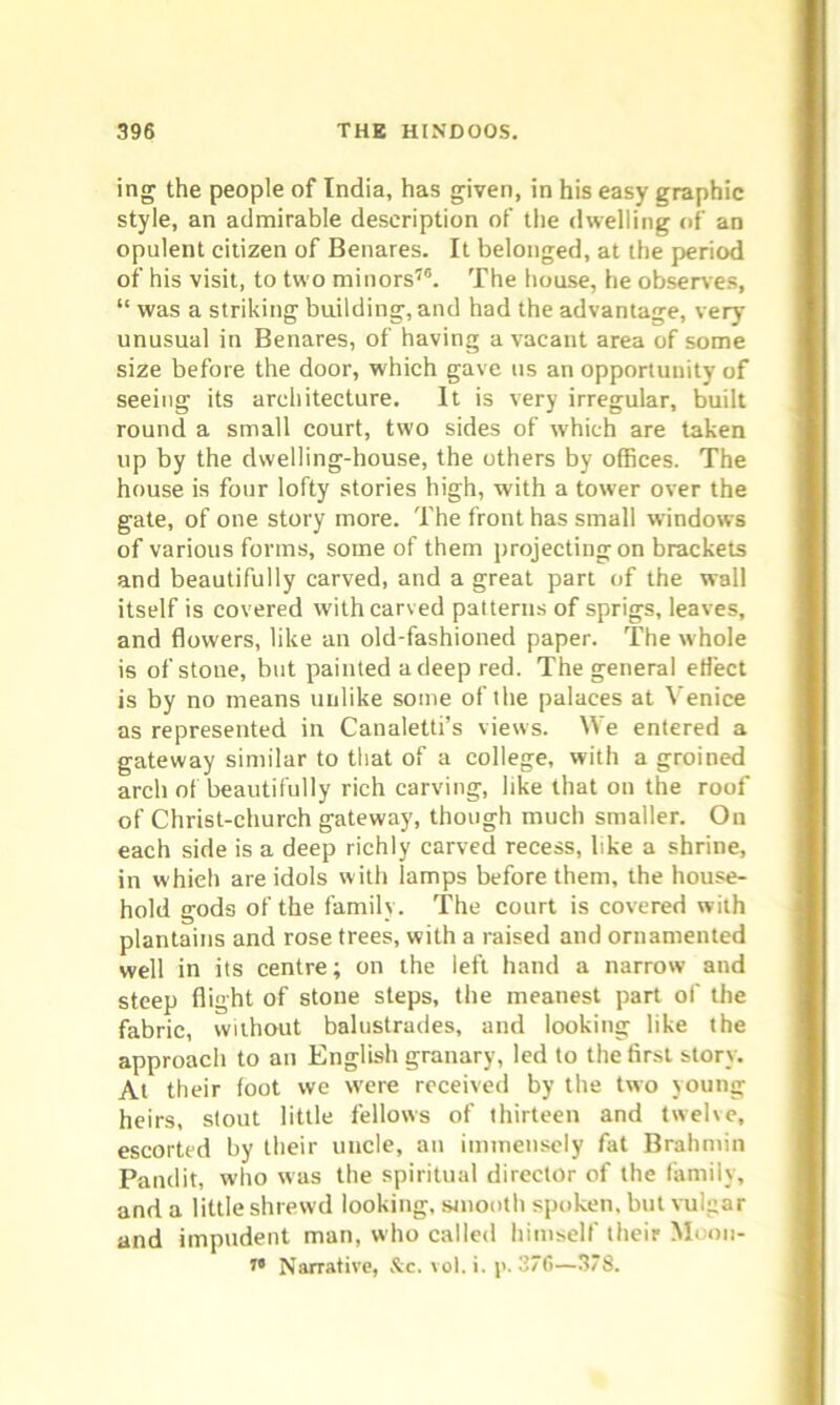 ing the people of India, has given, in his easy graphic style, an admirable description of the dwelling of an opulent citizen of Benares. It belonged, at the period of his visit, to two minors76. The house, he observes, “ was a striking building, and had the advantage, very unusual in Benares, of having a vacant area of some size before the door, which gave us an opportunity of seeing its architecture. It is very irregular, built round a small court, two sides of which are taken up by the dwelling-house, the others by offices. The house is four lofty stories high, with a tower over the gate, of one story more. The front has small windows of various forms, some of them projecting on brackets and beautifully carved, and a great part of the wall itself is covered with carved patterns of sprigs, leaves, and flowers, like an old-fashioned paper. The whole is of stone, but painted a deep red. The general eflect is by no means unlike some of the palaces at Venice as represented in Canaletti’s views. We entered a gateway similar to that of a college, with a groined arch of beautifully rich carving, like that on the roof of Christ-church gateway, though much smaller. On each side is a deep richly carved recess, like a shrine, in which are idols with lamps before them, the house- hold gods of the family. The court is covered with plantains and rose trees, with a raised and ornamented well in its centre; on the left hand a narrow and steep flight of stone steps, the meanest part of the fabric, without balustrades, and looking like the approach to an English granary, led to the first story. At their foot we were received by the two young heirs, stout little fellows of thirteen and twelve, escorted by their uncle, an immensely fat Brahmin Pandit, who was the spiritual director of the family, and a little shrewd looking, smooth spoken, but vulgar and impudent man, who called himself their Moon-