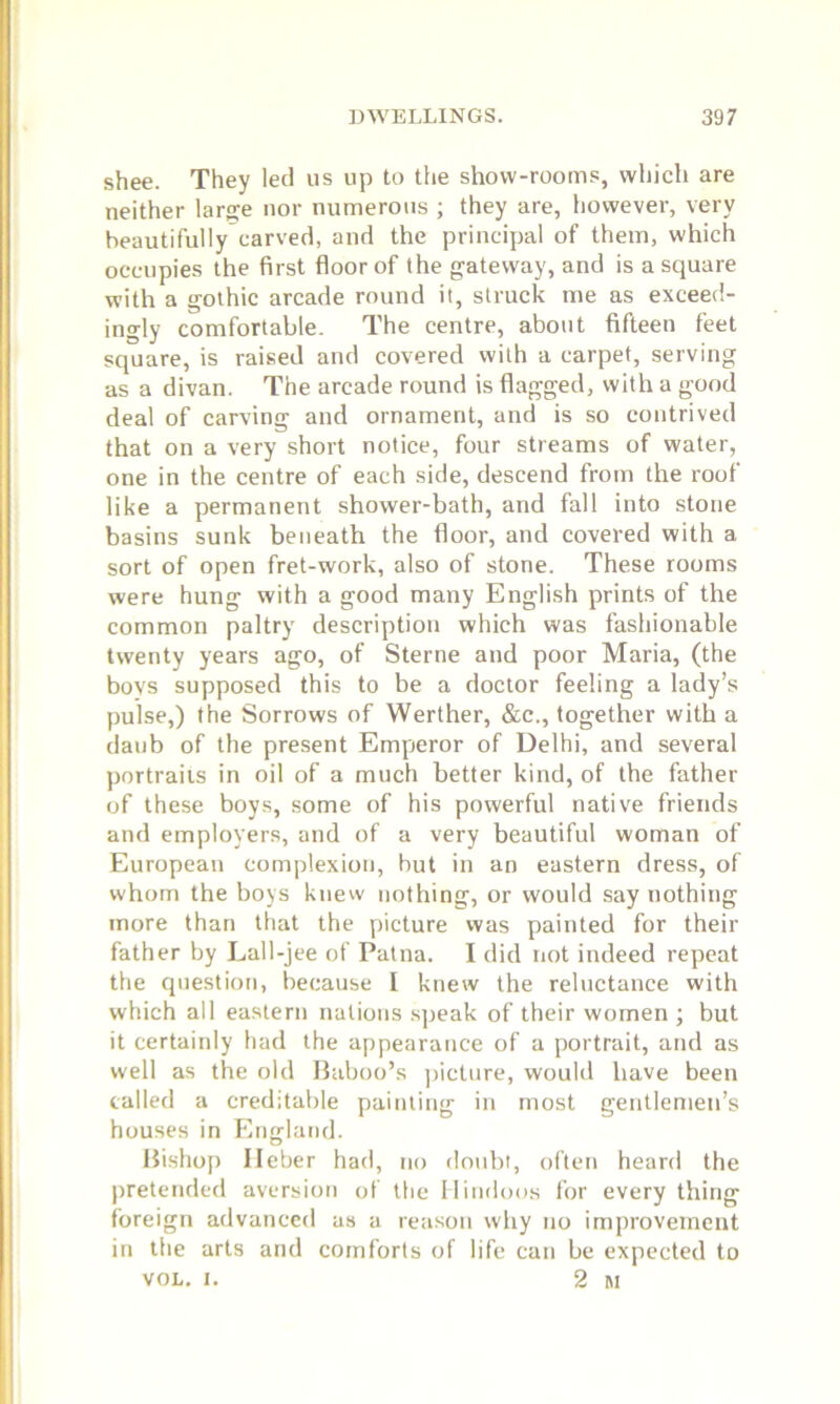 shee. They led us up to the show-rooms, which are neither large nor numerous ; they are, however, very beautifully carved, and the principal of them, which occupies the first floor of the gateway, and is a square with a gothic arcade round it, struck me as exceed- ingly comfortable. The centre, about fifteen feet square, is raised and covered with a carpet, serving as a divan. The arcade round is flagged, with a good deal of carving and ornament, and is so contrived that on a very short notice, four streams of water, one in the centre of each side, descend from the roof like a permanent shower-bath, and fall into stone basins sunk beneath the floor, and covered with a sort of open fret-work, also of stone. These rooms were hung with a good many English prints of the common paltry description which was fashionable twenty years ago, of Sterne and poor Maria, (the boys supposed this to be a doctor feeling a lady’s pulse,) the Sorrows of Werther, &c., together with a daub of the present Emperor of Delhi, and several portraits in oil of a much better kind, of the father of these boys, some of his powerful native friends and employers, and of a very beautiful woman of European complexion, but in an eastern dress, of whom the boys knew nothing, or would say nothing more than that the picture was painted for their father by Lall-jee of Patna. I did not indeed repeat the question, because I knew the reluctance with which all eastern nations speak of their women ; but it certainly had the appearance of a portrait, and as well as the old Baboo’s picture, would have been called a creditable painting in most gentlemen’s houses in England. Bishop Ileber had, no doubt, often heard the pretended aversion of the Hindoos for every thing foreign advanced as a reason why no improvement in the arts and comforts of life can be expected to vol. r. 2 M
