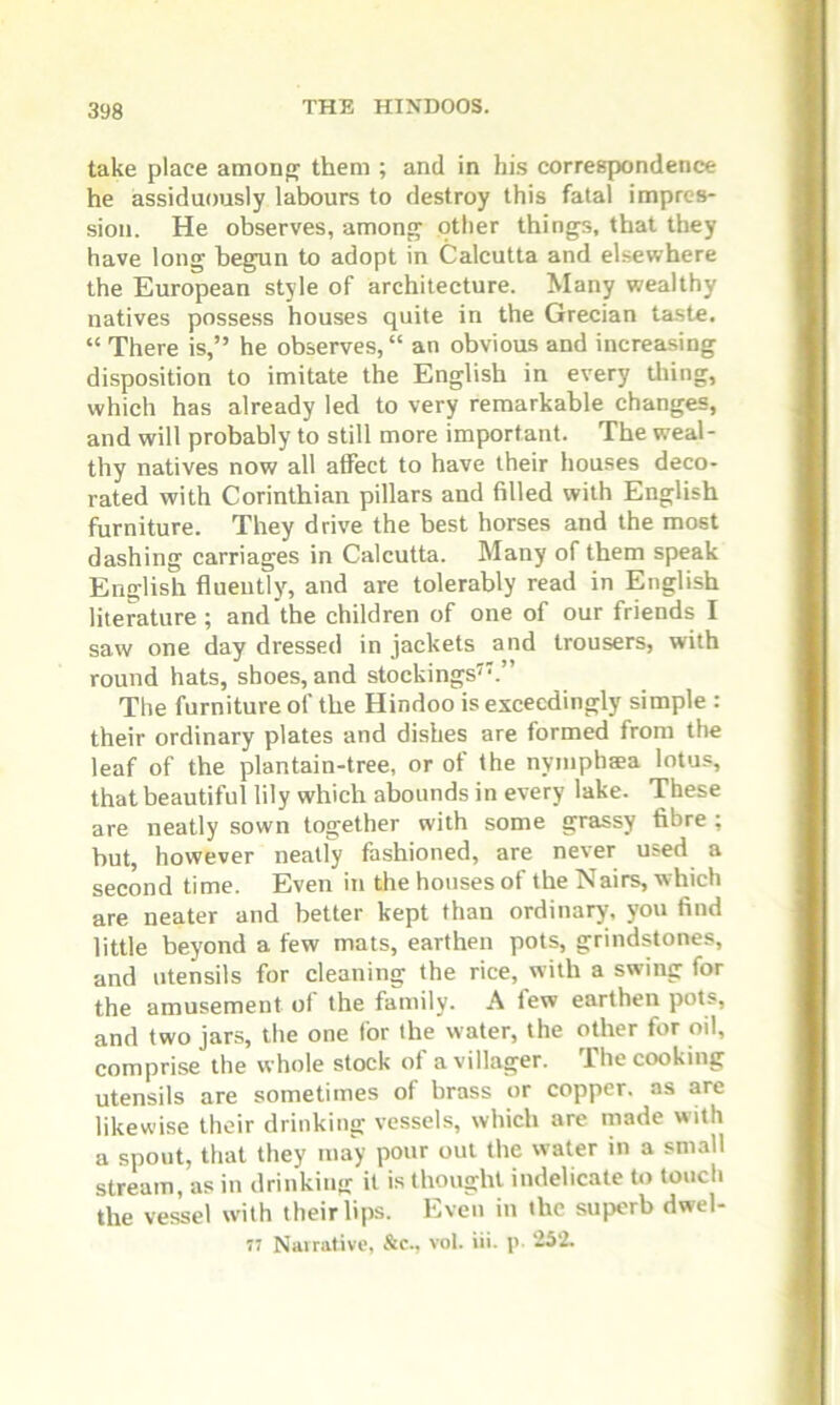 take place among them ; and in his correspondence he assiduously labours to destroy this fatal impres- sion. He observes, among other things, that they have long begun to adopt in Calcutta and elsewhere the European style of architecture. Many wealthy natives possess houses quite in the Grecian taste. “ There is,” he observes, “ an obvious and increasing disposition to imitate the English in every tiling, which has already led to very remarkable changes, and will probably to still more important. The weal- thy natives now all affect to have their houses deco- rated with Corinthian pillars and filled with English furniture. They drive the best horses and the most dashing carriages in Calcutta. Many of them speak English fluently, and are tolerably read in English literature ; and the children of one of our friends I saw one day dressed in jackets and trousers, with round hats, shoes, and stockings7.” The furniture of the Hindoo is exceedingly simple : their ordinary plates and dishes are formed from the leaf of the plantain-tree, or ot the nymphaea lotus, that beautiful lily which abounds in every lake. These are neatly sown together with some grassy fibre ; hut, however neatly fashioned, are never used a second time. Even in the houses of the Nairs, which are neater and better kept than ordinary, you find little beyond a few mats, earthen pots, grindstones, and utensils for cleaning the rice, with a swing for the amusement of the family. A few earthen pots, and two jars, the one for the water, the other for oil, comprise the whole stock of a villager. The cooking utensils are sometimes of brass or copper, as are likewise their drinking vessels, which are made with a spout, that they may pour out the water in a small stream, as in drinking it is thought indelicate to touch the vessel with their lips. Even in the superb dwel-