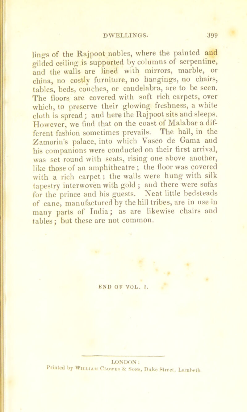 lings of the Rajpoot nobles, where the painted and gilded ceiling is supported by columns of serpentine, and the walls are lined with mirrors, marble, or china, no costly furniture, no hangings, no chairs, tables, beds, couches, or candelabra, are to be seen. The floors are covered with soft rich carpets, over which, to preserve their glowing freshness, a white cloth is spread; and here the Rajpoot sits and sleeps. However, we find that on the coast of Malabar a dif- ferent fashion sometimes prevails. The hall, in the Zamorin’s palace, into which Vasco de Gama and his companions were conducted on their first arrival, was set round with seats, rising one above another, like those of an amphitheatre ; the floor was covered with a rich carpet; the walls were hung with silk tapestry interwoven with gold ; and there were sofas for the prince and his guests. Neat little bedsteads of cane, manufactured by the hill tribes, are in use in many parts of India; as are likewise chairs and tables; but these are not common. F.ND OF VOL. i. LONDON: Printed by W.i.uam Ci.owks Sc Sons, Duke Street, Lambeth