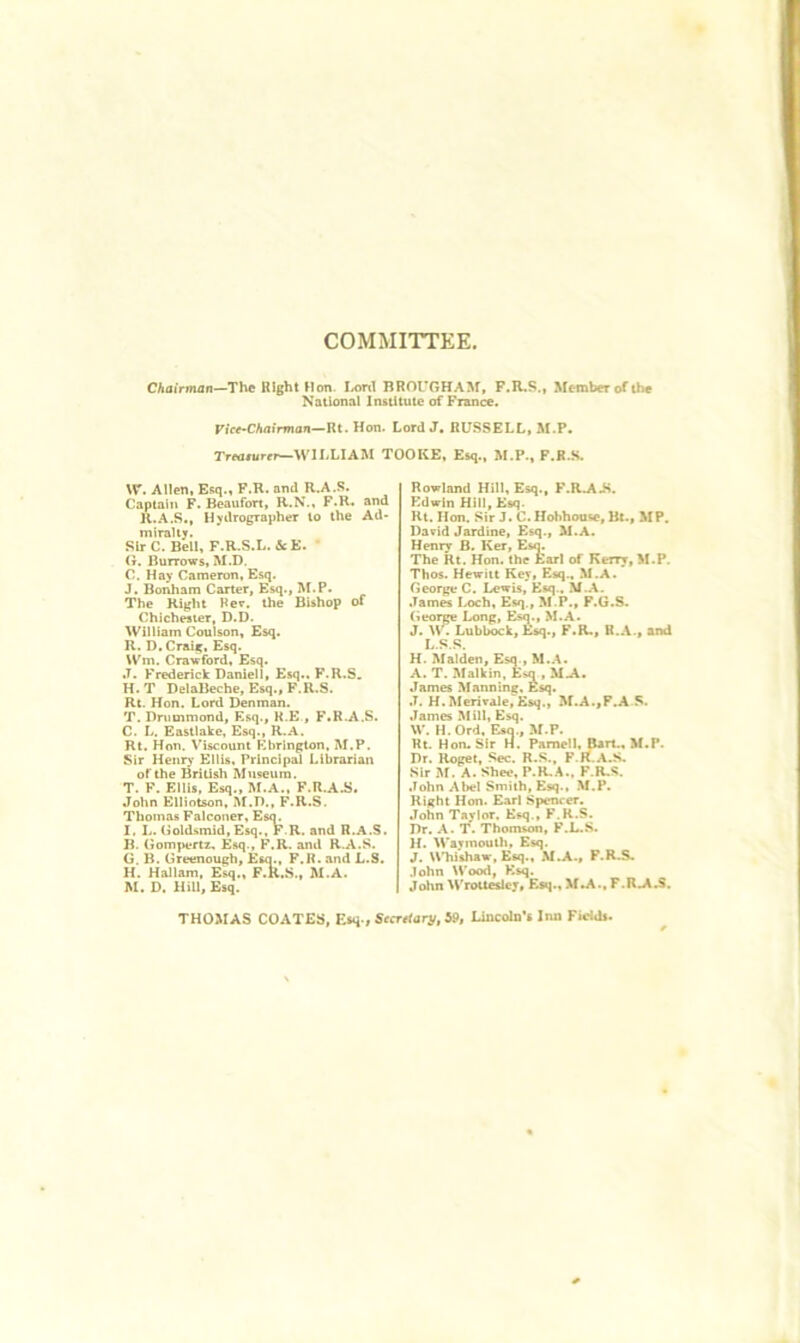 COMMITTEE. Chairman—The KIght Hon. I/onl BROUGHASf, F.R.S., Member of the National Institute of France. Fife-CAoimion—Rt. Hon. Lord J. RUSSELLi M.P. Tr«i/urfr—WILLIAM TOOKE, Esq., M.P., F.K.S. W. Allen, Esq.» F.R. and R.A.S. Captain F. Beaufort, R.N., F-R. and R..‘\,S., Hydrographer to the Ad* miralty. Sir C. Bell, F.R.S.L. &E. ' G. Burrows, M.D. C. Hay Cameron, Esq. J. Bonham Carter, Esq., M.P. The Right Her. the Bishop of Chichester, D.D. William Coulson, Esq. R. D. Craig. Esq. \Vm. Crawford, Esq. J. Frederick Daniell, Esq.. F.R.S. H. T DelaBeche, Esq., F.R.S. Rt. Hon. Lord Denman. T. Drummond, Esq., K.E., F.R.A.S. C. L, Eastlake, Esq., R.A. Rt, Hon. Viscount Ebrington, M.P. Sir Henry Ellis, Principal Librarian of the British Museum. T. F. Ellis, Esq., M.A., F.R.AJ5. John Elliotson. M.D., F.R.S. Thomas Falconer, Esq. I. L. Uoldsmid,Esq., F.R. and R.A.S. B. Gompertz. Esq., F.R. and R.A.S. G. B. Greenough, Esq., F.R. and L.S. H. HaJlam, Esq., F.R.S., M.A. M. D. Hill, Esq. Rowland Hill, Esq., F.R.AJ>. Edwin Hill, Ksq. Rt. Hon. Sir J. C.Hobhouse, Bl., MP, Darid Jardine, Esq., M.A. Henry B. Ker, Esq. The Rt. Hon. the Earl of Kerry, M.P. Thos. Hewitt Key, Esq., M.A. George C. Lewis, Esq.. •Tames Ix>ch, Esq., M.P., F.G.8. George Long, Esq., M.A. J. \V. Lubbock, F.R., R.A., and L.S.S. H. Malden, Esq., M..\. A. T. Malkin, E^q , M-\. James Manning. Esq. J. H. Merirale,^Ksq., M.A.,P.A S. James Mill, Esq. W. H.Ord, Esq., M.P. Rt. Hon. Sir H. Parnell, Bart., M.P. Dr. Roget, Sec. R.S., F.R.A.S. Sir M. A. Shee, P.R..^., F.R.S. .Tohn Abel Smith, Esq., M.P. Right Hon. Earl Spencer. John T^’lor, Esq., F.R.S. Dr. A. 'f. Thomson, F.L.S. H. M'ayinouth, Esq. J. Whishaw, Esq., M.A., F.R.S. John \Vood, Ksq. John Wroit^cy, E$q., Xf.A., F.R.A.S. THOMAS COATES, F.sq., Secretary, 59, Lincoln’s Inn Fietds.