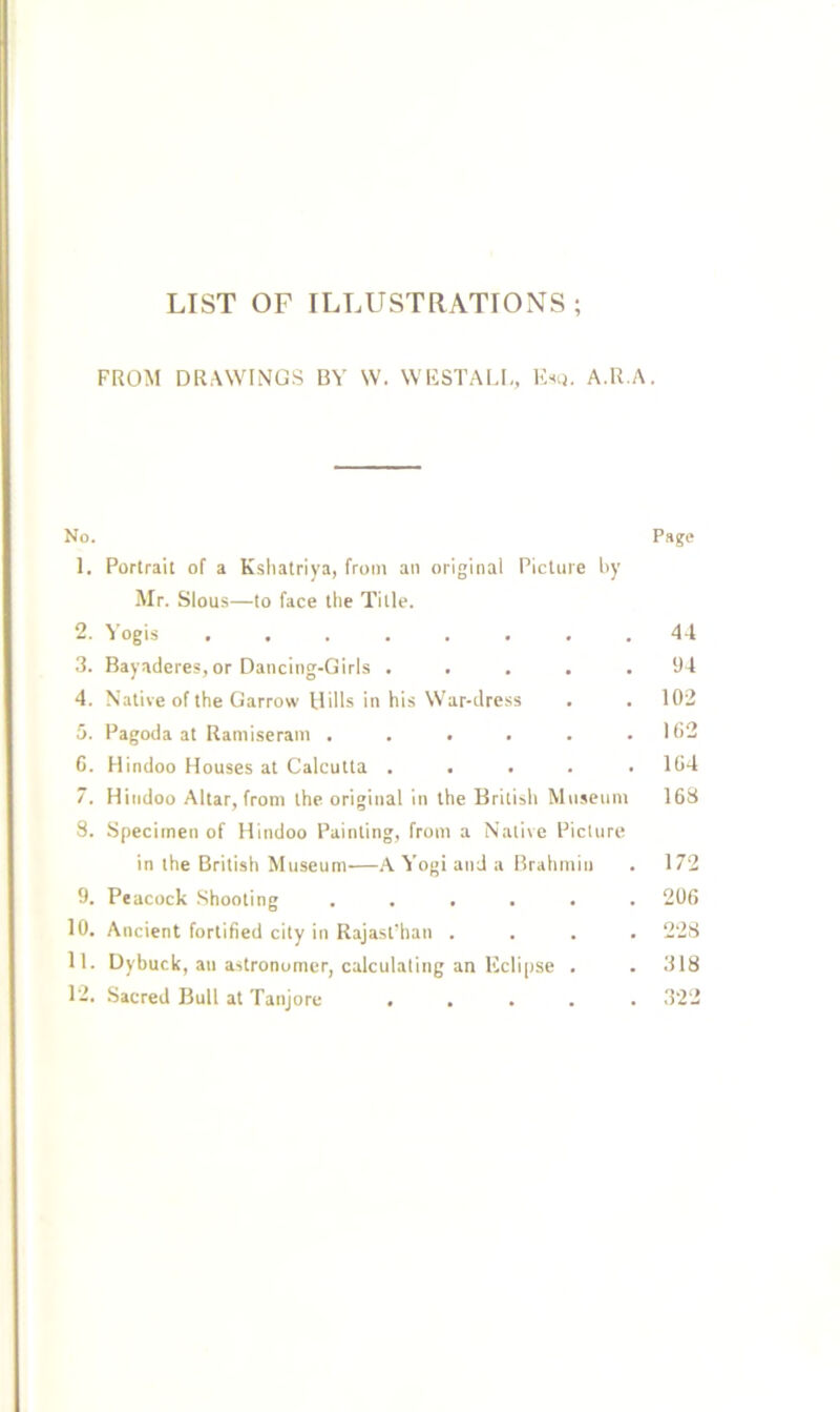 LIST OF ILLUSTRATIONS; FROM DRAWINGS BY W. WHSTALD, Rsu. A.R.A. No. Page 1. Portrait of a Kshatriya, from an original Picture by Mr. Slous—to face the Title. 2. Yogis 4-t 3. Bayaderes, or Dancing-Girls ..... 91 4. Native of the Garrow Hills in his War-dress . . 102 5. Pagoda at Raniiseram . . . . . .102 6. Hindoo Houses at Calcutta ..... 104 7. Hindoo Altar, from the original in the British Museum 163 8. Specimen of Hindoo Painting, from a Native Picture in the British Museum—A A’ogi and a Brahmin . 172 9. Peacock Shooting ...... 206 10. Ancient fortified city in Rajastlian .... 223 11. Dybuck, an astronomer, calculating an Kclipse . . 318 12. Sacred Bull at Tanjore ..... 322