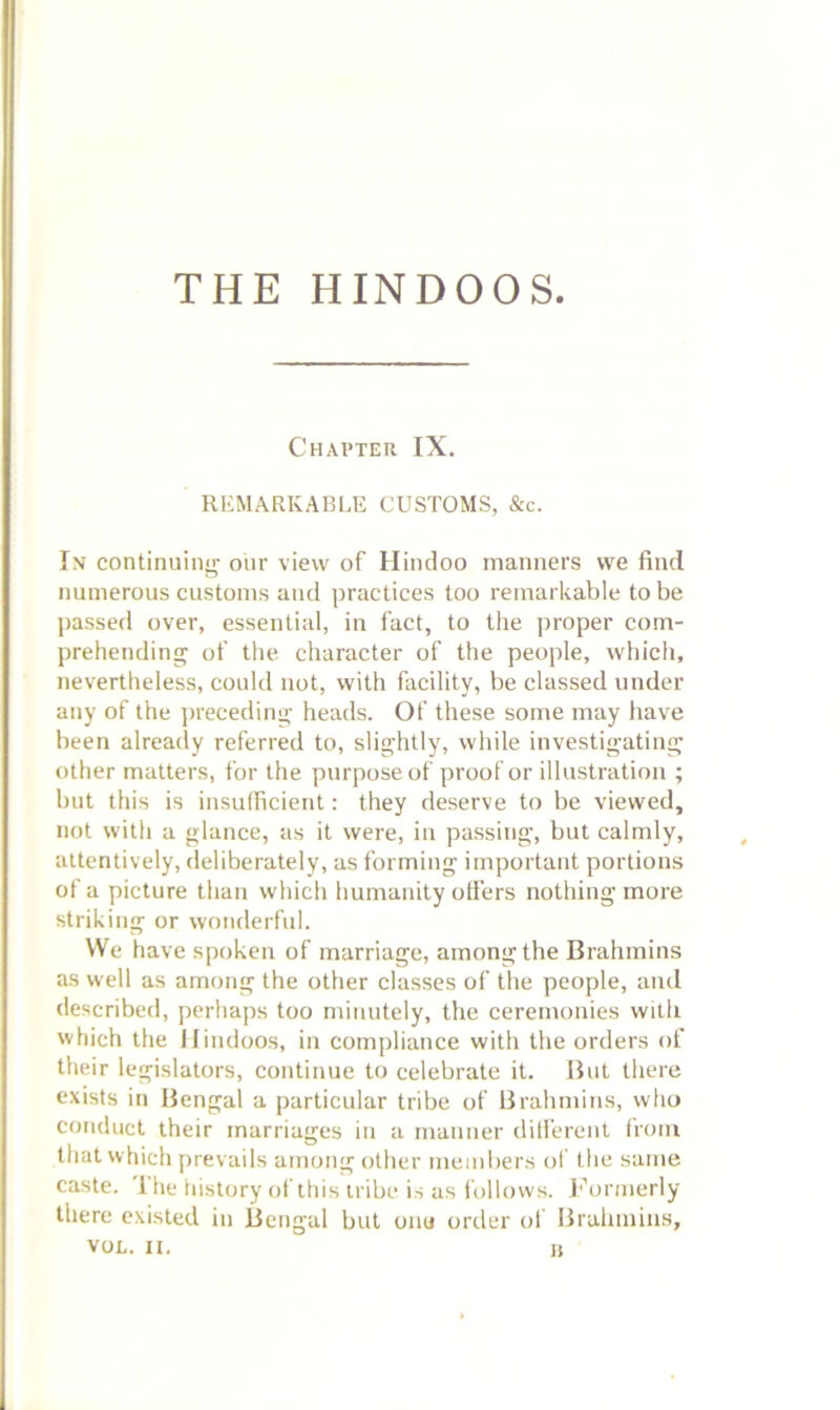 THE HINDOOS Chapter IX. REMARKA131.E CUSTOMS, &c. In continuinii; our view of Hindoo manners vve find numerous customs and practices too remarkable to be passed over, essential, in fact, to the proper com- prehending of the character of the people, which, nevertheless, could not, with facility, be classed under any of the ])receding heads. Of these some may have been already referred to, slightly, while investigating other matters, for the purpose of proof or illustration ; but this is insufficient: they deserve to be viewed, not with a glance, as it were, in passing, but calmly, attentively, deliberately, as forming important portions of a picture than which humanity oilers nothing more striking or wonderful. VVe have spoken of marriage, among the Brahmins as well as among the other classes of the people, and described, perhaps too minutely, the ceremonies with which the Hindoos, in compliance with the orders of their legislators, continue to celebrate it. But there exists in Bengal a particular tribe of Brahmins, who conduct their marriages in a manner dilferenl Iroia that which prevails among other members of the same caste. The history of this tribe is as follows. Formerly there existed in Bengal but onu order of Brahmins, VOL. n. ]j