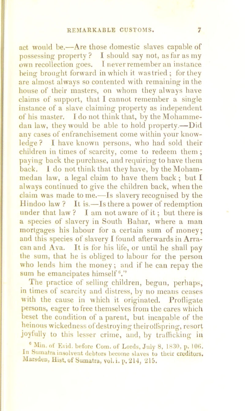 act would be.—Are those domestic slaves capable of possessing- property? I should say not, asfarasrny own recollection goes. I never remember an instance being brought forward in which it vvastried; for they are almost always so contented with remaining in the house of their masters, on whom they always have claims of support, that I cannot remember a single instance of a slave claiming property as independent of his master. 1 do not think that, by the Mohamme- dan law, they wonld be able to hold property.—Did any cases of enfranchisement come within your know- ledge ? I have known persons, who had sold their children in times of scarcity, come to redeem them ; paying back the purchase, and requiring to have them back. 1 do not think that they have, by the Moham- medan law, a legal claim to have them back ; but I always continued to give the children back, when the claim was made to me.—Is slavery recognised by the Hindoo law ? It is.—Is there a power of redemption under that law ? I am not aware of it; but there is a species of slavery in South Bahar, where a man mortgages his labour for a certain sum of money; and this species of slavery I found afterwards in Arra- can and Ava. It is for his life, or until he shall pay the sum, that he is obliged to labour for the person who lends him the money; and if he can repay the sum he emancipates him.self“.” The practice of selling children, begun, perhaps, in times of scarcity and distress, by no means ceases with the cause in which it originated. Proilie:ate |>ersons, eager to free themselves from the cares which beset the condition of a parent, but incapable of the heinous wickedness ofdeslroying theirolispring, resort joyfully to this lesser crime, and, by trallickiug in * Min. ot Kvid. before Com. of Lords, July 8. Is30, p. I (Mi. In Sumatra insolvent debtors become slaves to tlieir creditors. Matsdeu, Hist, of Sumatra, vol. i. p. 214, 215.