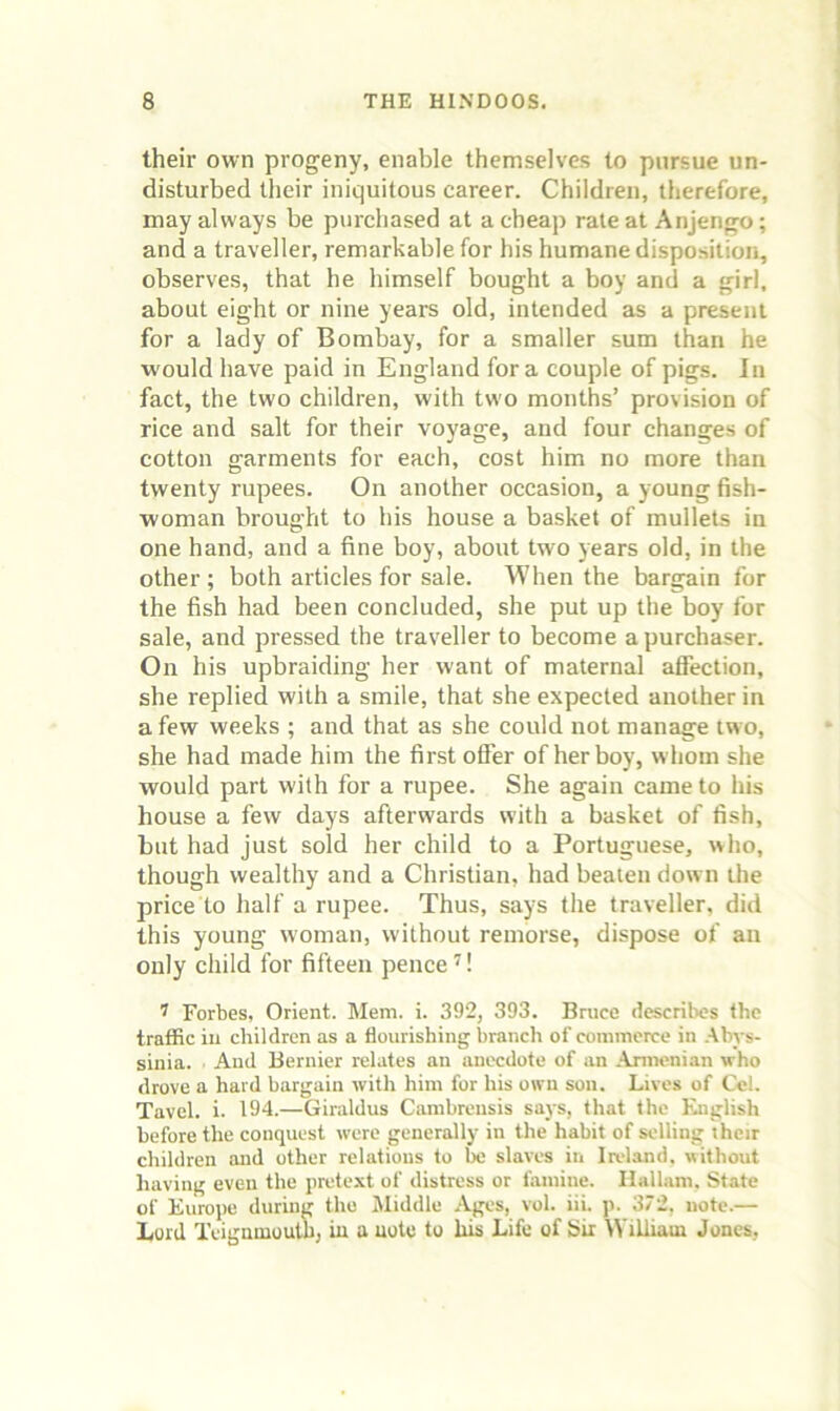 their own progeny, enable themselves to pursue un- disturbed their iniquitous career. Children, therefore, may always be purchased at a cheap rale at Anjengo; and a traveller, remarkable for his humane disposition, observes, that he himself bought a boy and a girl, about eight or nine years old, intended as a present for a lady of Bombay, for a smaller sum than he would have paid in England fora couple of pigs. In fact, the two children, with two months’ provision of rice and salt for their voyage, and four changes of cotton garments for each, cost him no more than twenty rupees. On another occasion, a young fish- woman brought to his house a basket of mullets in one hand, and a fine boy, about two years old, in the other; both articles for sale. When the bargain for the fish had been concluded, she put up the boy for sale, and pressed the traveller to become a purchaser. On his upbraiding her want of maternal affection, she replied with a smile, that she expected another in a few weeks ; and that as she could not manage two, she had made him the first offer of her boy, whom she would part with for a rupee. She again came to his house a few days afterwards with a basket of fish, but had just sold her child to a Portuguese, who, though wealthy and a Christian, had beaten down Uie price to half a rupee. Thus, says the traveller, did this young woman, without remorse, dispose of an only child for fifteen pence ^! ^ Forbes, Orient. Mem. i. 392, 393. Bruce describes the traffic ill children as a flourishing branch of commerce in .tbys- sinia. And Bernier relates an anecdote of an .\rmenian who drove a hard bargain with him for his own sou. Lives of Cel. Tavcl. i. 194.—Giraldus Cambreusis says, that the English before the conquest were generally in the habit of selling their children and other relations to be slaves in Ireland, without having even the prete.xt of distress or tamine. Ilallam. State of Europe during the Middle -Vges, vol. iii. p. 372, note.— Lord Teignmoulh, in a note to his Life of Sir William Jones,