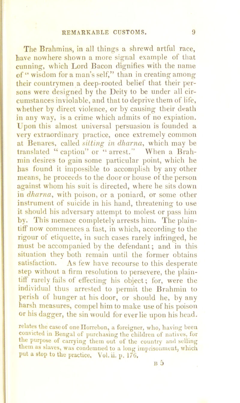 Tlie Brahmins, in all things a shrewd artful race, have nowhere shown a more signal example of that cunning, which Lord Bacon dignifies with the name of “ wisdom for a man’s self,” than in creating among their countrymen a deep-rooted belief that their per- sons were designed by the Deity to be under all cir- cumstances inviolable, and that to deprive them of life, whether by direct violence, or by causing their death in any way, is a crime which admits of no expiation. Upon this almost universal persuasion is founded a very extraordinary practice, once extremely common at Benares, called siiting in dharna, which may be translated “ caption” or “ arrest.” When a Brah- min desires to gain some particular point, which he has found it impossible to accomplish by any other means, he proceeds to the door or house of the person against whom his suit is directed, where he sits down in dharna, with poison, or a poniard, or some other instrument of suicide in his hand, threatening to use it should his adversary attempt to molest or pass him by. This menace completely arrests him. The plain- tiff now commences a fast, in which, according to the rigour of etiquette, in such cases rarely infringed, he must be accompanied by the defendant; and in this situation they both remain until the former obtains satisfaction. As few have recourse to this desj)erate step without a firm resolution to persevere, the plain- tiff rarely fails of effecting his object; for, were the individual thus arrested to permit the Brahmin to perisli of hunger at his door, or should he, by any harsh measures, compel him to make use of his poison or his dagger, the sin would for ever lie upon his head. relates the caseof one Ilorrebon, a foreigner, who, having been convicted in Bengal of purchasing the children of natives, for the purpose of carrying them out of the country and selling them as slaves, was condemne<l to a long imprisonineut, which put a stop to the practice, Vol. ii, p. 170, j> 5