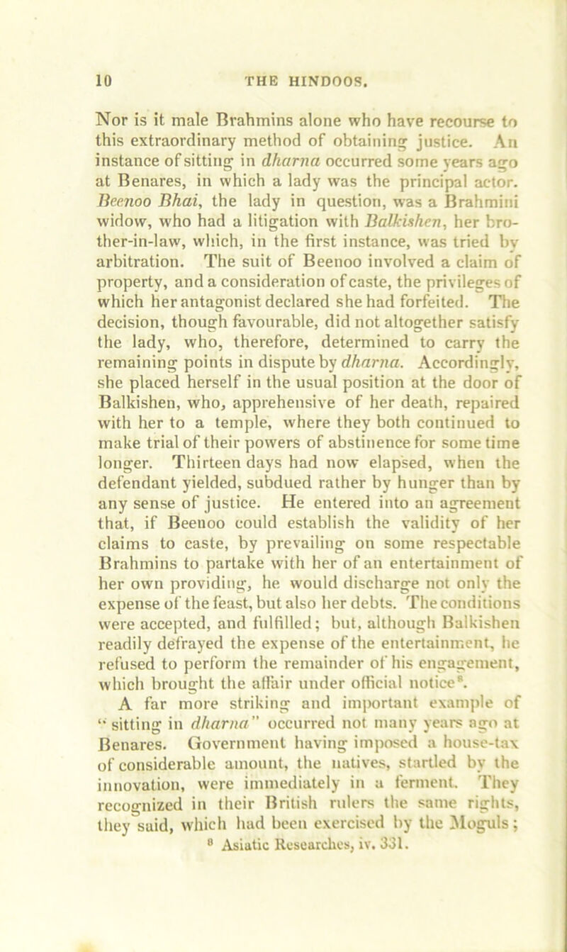Nor is it male Brahmins alone who have recourse to this extraordinary method of obtaining justice. An instance of sitting in dharna occurred some years ago at Benares, in which a lady was the principal actor. Beenoo Bhai, the lady in question, was a Brahmini widow, who had a litigation with Balkishen, her bro- ther-in-law, which, in the first instance, was tried by arbitration. The suit of Beenoo involved a claim of property, and a consideration of caste, the privileges of which her antagonist declared she had forfeited. The decision, though favourable, did not altogether satisfy the lady, who, therefore, determined to carry the remaining points in dispute by dharna. Accordingly, she placed herself in the usual position at the door of Balkishen, who, apprehensive of her death, repaired with her to a temple, where they both continued to make trial of their powers of abstinence for sometime longer. Thirteen days had now elapsed, when the defendant yielded, subdued rather by hunger than by any sense of justice. He entered into an agreement that, if Beenoo could establish the validity of her claims to caste, by prevailing on some respectable Brahmins to partake with her of an entertainment of her own providing, he would discharge not only the expense of the feast, but also her debts. The conditions were accepted, and fulfilled; but, although Balkishen readily defrayed the expense of the entertainment, he refused to perform the remainder of his engagement, which brought the afliiir under official notice*. A far more striking and important examjde of ‘•sitting in dharna occurred not many years ago at Benares. Government having imposed a house-tax of considerable amount, the natives, startled by the innovation, were immediately in a ferment. They recognized in their British rulers the same rights, they said, which had been exercised by the Moguls; * Asiatic Rcsearclies, iv. 331.