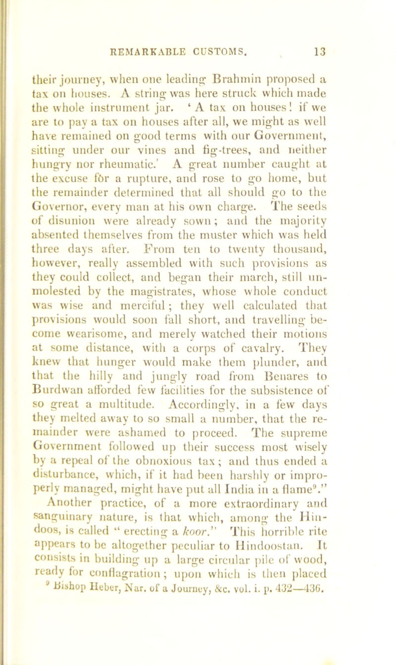 tlieir journey, when one leadina,’ Brahmin proposed a tax on houses. A string was here struck which made the whole instrument jar. ‘ A tax on houses 1 if we are to pay a tax oii houses after all, we inig-ht as well have remained on good terms with our Government, sitting under our vines and fig-trees, and neither hungry nor rheumatic.’ A great number caught at the excuse fhr a rupture, and rose to go home, but the remainder determined that all should go to the Governor, every man at his own charge. The seeds of disunion were already sown; and the majority absented themselves from the muster which was held three days after. From ten to twenty thousand, however, really assembled with such provisions as they could collect, and began their march, still un- molested by the magistrates, whose whole conduct was wise and merciful; they well calculated that provisions would soou fall short, and travelling be- come wearisome, and merely watched their motions at some distance, with a corps of cavalry. They knew that hunger would make them plunder, and that the hilly and jungly road I’rom Benares to Burdwan alforded few facilities for the subsistence of so great a multitude. Accordingly, in a few days they melted away to so small a number, that the re- mainder were ashamed to proceed. The supreme Government followed up their success most wisely by a repeal of the obnoxious tax; and thus ended a disturbance, which, if it had been harshly or impro- perly managed, might have put all India in a llame“.” Another practice, of a more extraordinary and sanguinary nature, is that which, among the Hin- doos, is called “ erecting a koor.” This horrible rite appears to be altogether peculiar to llindoostaii. It consists in building up a large circular pile of wood, ready for conilagratiou; upon which is then jrlaced “ Bishop Ileber, Nar. of a Journey, &c. vol. i. p. 432—43G.