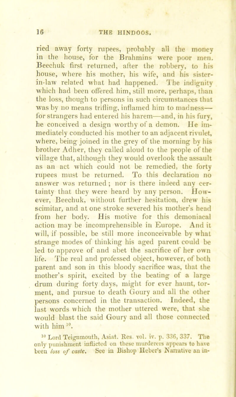 ried away forty rupees, probably all the money in the house, for the Brahmins were poor men. Beechuk first returned, after the robbery, to his house, where his mother, his wife, and his sister- in-law related what had happened. The indignity which had been offered him, still more, perhaps, than the loss, though to persons in such circumstances that was by no means trifling, inflamed him to madness— for strangers had entered his harem—and, in his fury, he conceived a design worthy of a demon. He im- mediately conducted his mother to an adjacent rivulet, where, being joined in the grey of the morning by his brother Adher, they called aloud to the people of the village that, although they would overlook the assault as an act which could not be remedied, the forty rujrees must be returned. To this declaration no answer was returned; nor is there indeed any cer- tainty that they were heard by any person. How- ever, Beechuk, without further hesitation, drew his scimitar, and at one stroke severed his mother’s head from her body. His motive for this demoniacal action may be incomprehensible in Europe. And it will, if possible, be still more inconceivable by w’hat strange modes of thinking his aged parent could be led to approve of and abet the sacrifice of her own life. The real and professed object, however, of both parent and son in this bloody sacrifice was, that the mother’s spirit, excited by the beating of a large drum during forty days, might for ever haunt, tor- ment, and pursue to death Goury and all the other persons concerned in the transaction. Indeed, the last words which the mother uttered were, that she would blast the said Goury and all those connected with him Lord Teignmouth, .\siat. Res. vol. iv. p. -336, 337. The only punishment inflicted on these murderers appears to have been /oss of caste. Sec iu Bishop lieber's K arrative an in-